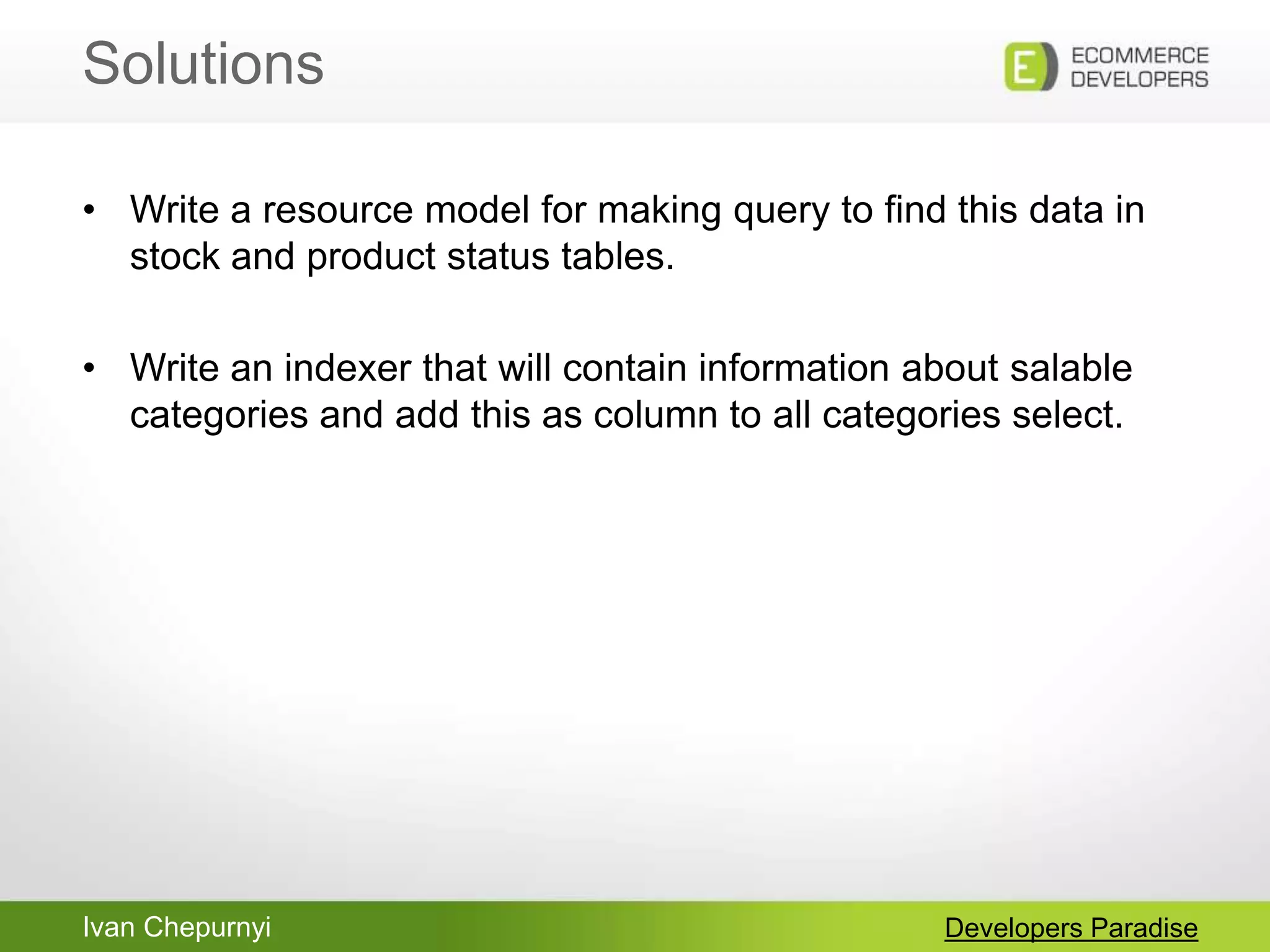 Ivan Chepurnyi
Solutions
Developers Paradise
• Write a resource model for making query to find this data in
stock and product status tables.
• Write an indexer that will contain information about salable
categories and add this as column to all categories select.
 