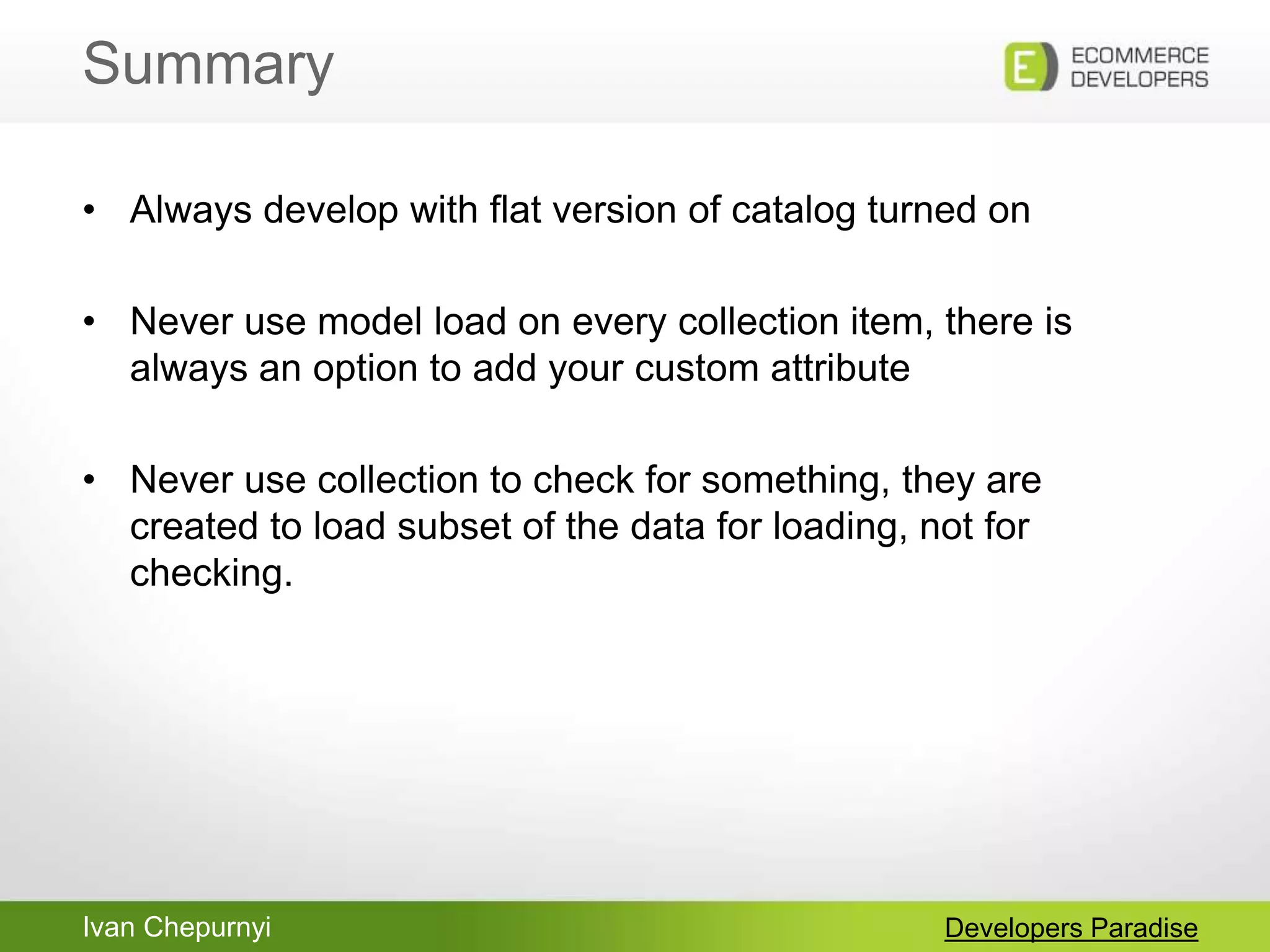Ivan Chepurnyi
Summary
Developers Paradise
• Always develop with flat version of catalog turned on
• Never use model load on every collection item, there is
always an option to add your custom attribute
• Never use collection to check for something, they are
created to load subset of the data for loading, not for
checking.
 