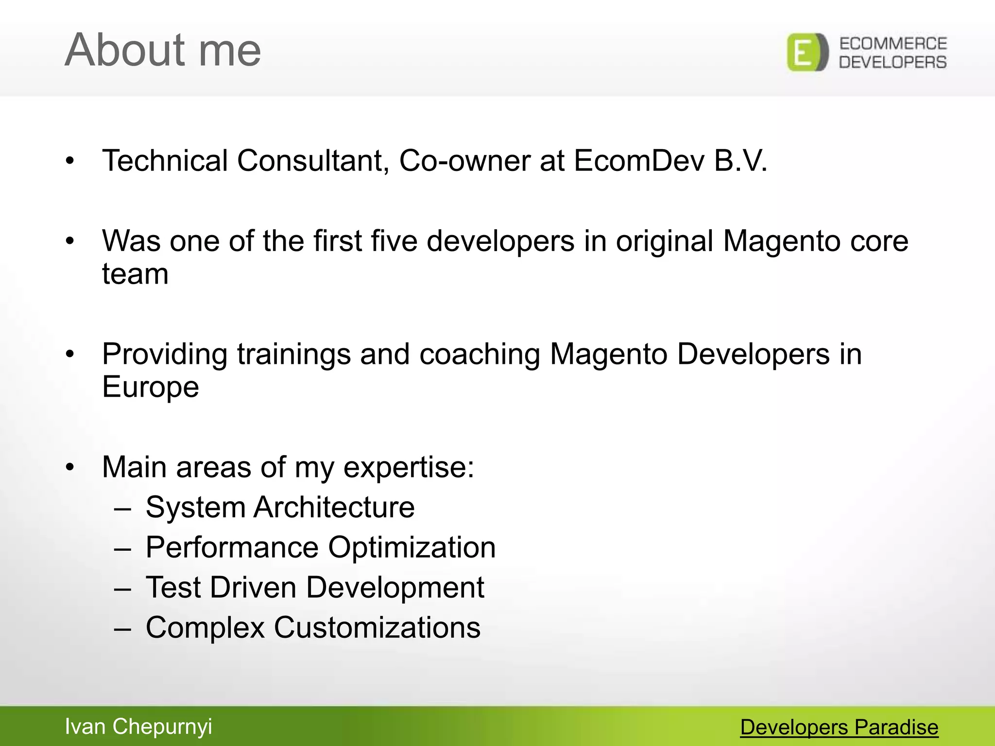 Ivan Chepurnyi
About me
Developers Paradise
• Technical Consultant, Co-owner at EcomDev B.V.
• Was one of the first five developers in original Magento core
team
• Providing trainings and coaching Magento Developers in
Europe
• Main areas of my expertise:
– System Architecture
– Performance Optimization
– Test Driven Development
– Complex Customizations
 