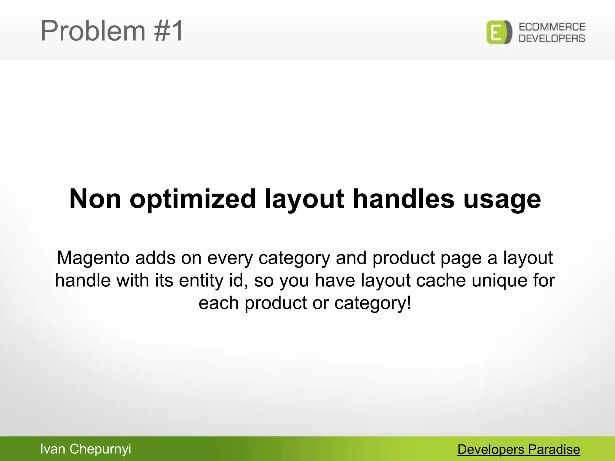 Ivan Chepurnyi
Problem #1
Developers Paradise
Non optimized layout handles usage
Magento adds on every category and product page a layout
handle with its entity id, so you have layout cache unique for
each product or category!
 