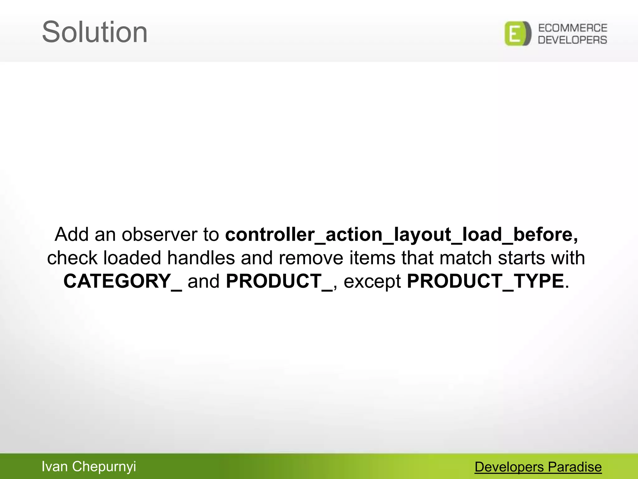 Ivan Chepurnyi
Solution
Developers Paradise
Add an observer to controller_action_layout_load_before,
check loaded handles and remove items that match starts with
CATEGORY_ and PRODUCT_, except PRODUCT_TYPE.
 