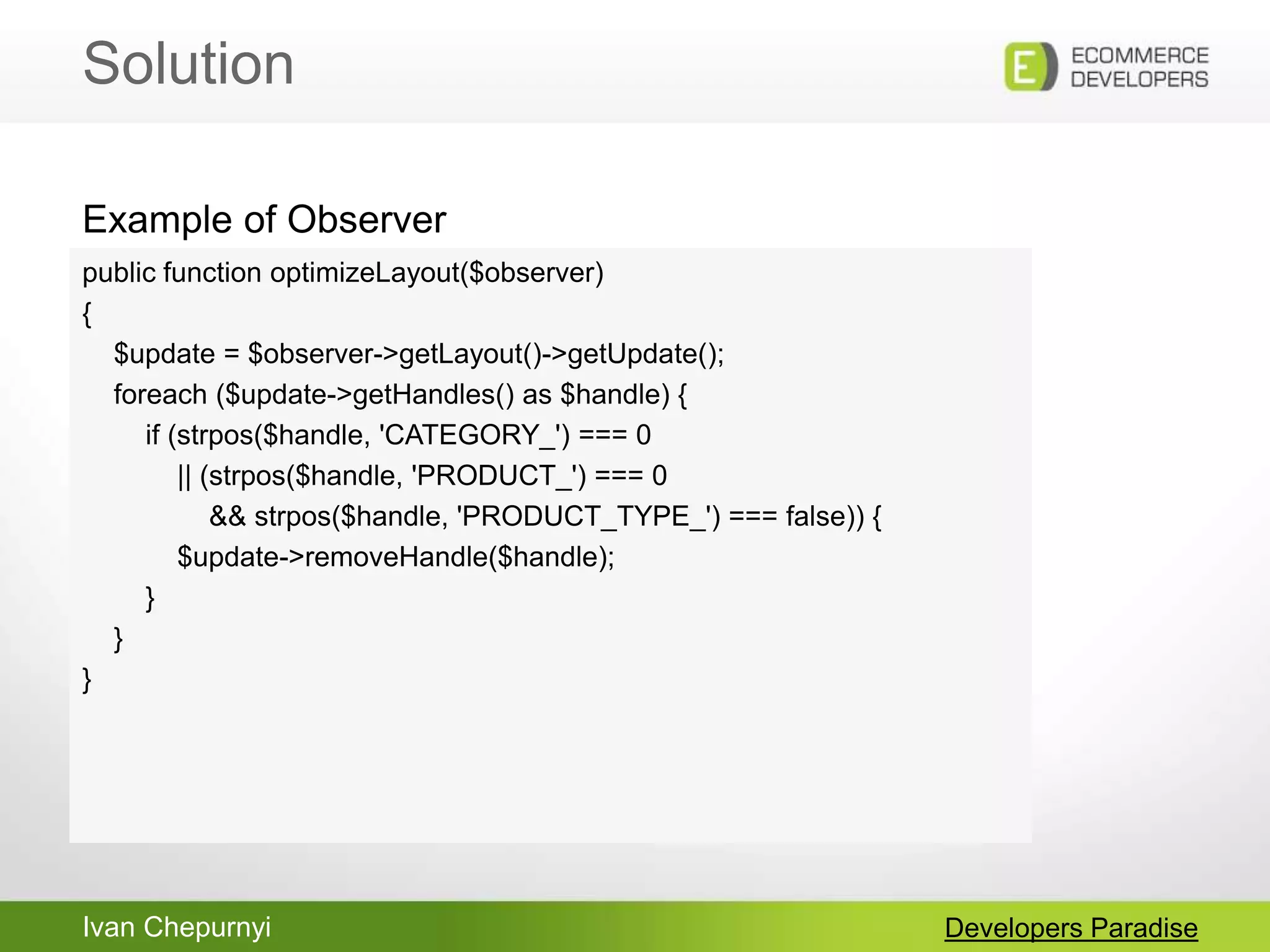 Ivan Chepurnyi
Solution
Developers Paradise
public function optimizeLayout($observer)
{
$update = $observer->getLayout()->getUpdate();
foreach ($update->getHandles() as $handle) {
if (strpos($handle, 'CATEGORY_') === 0
|| (strpos($handle, 'PRODUCT_') === 0
&& strpos($handle, 'PRODUCT_TYPE_') === false)) {
$update->removeHandle($handle);
}
}
}
Example of Observer
 