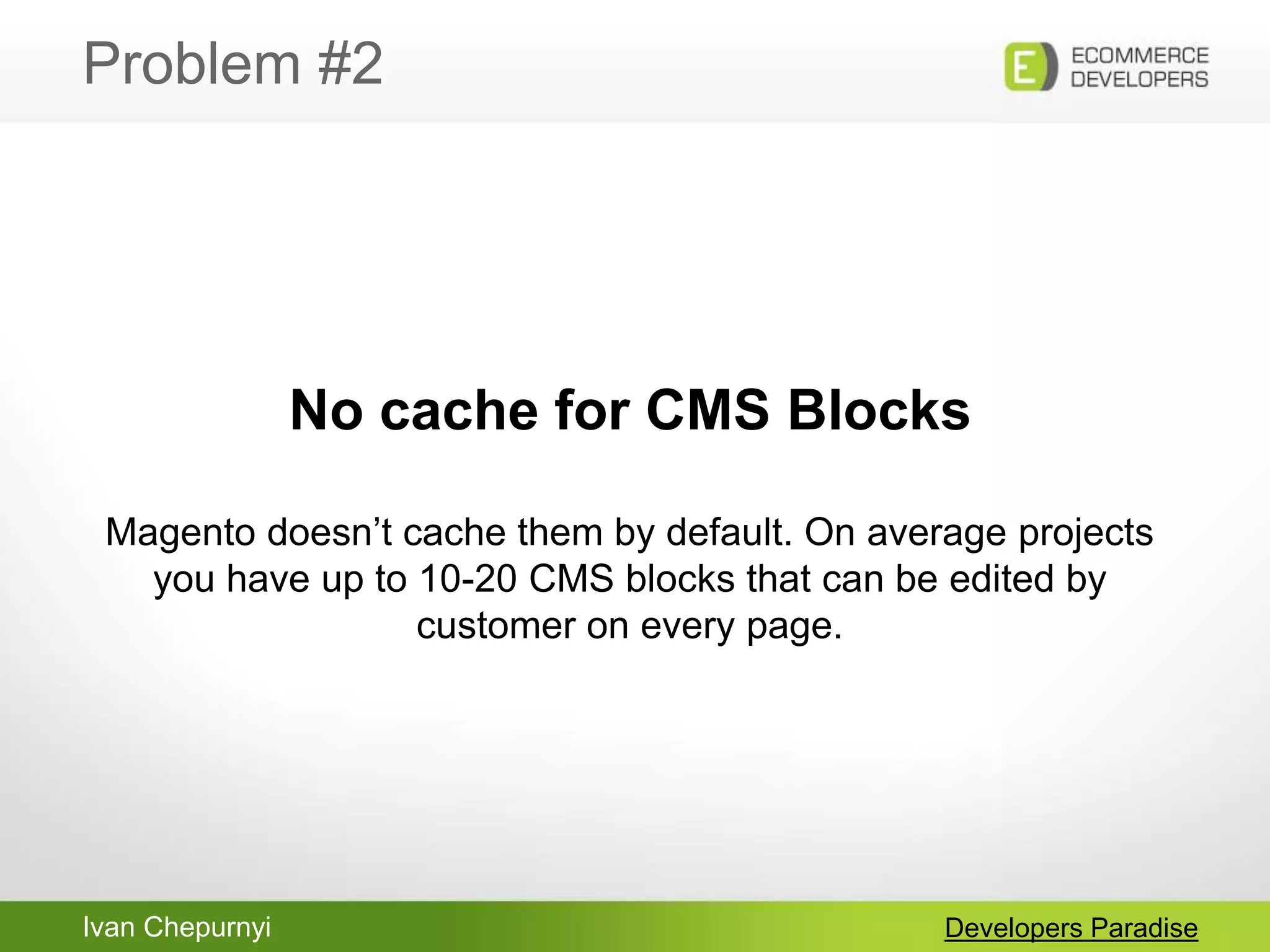 Ivan Chepurnyi
Problem #2
Developers Paradise
No cache for CMS Blocks
Magento doesn‟t cache them by default. On average projects
you have up to 10-20 CMS blocks that can be edited by
customer on every page.
 
