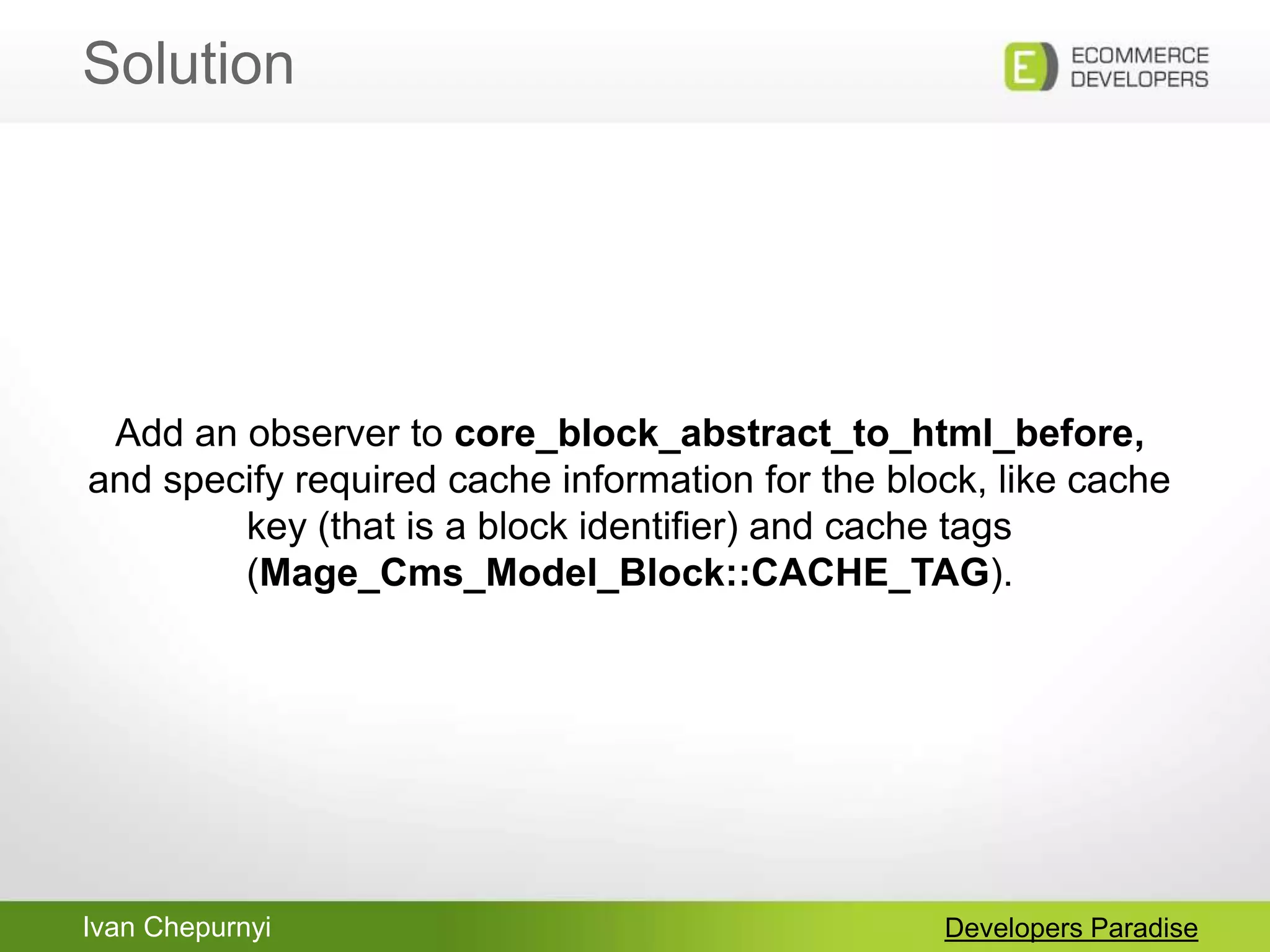 Ivan Chepurnyi
Solution
Developers Paradise
Add an observer to core_block_abstract_to_html_before,
and specify required cache information for the block, like cache
key (that is a block identifier) and cache tags
(Mage_Cms_Model_Block::CACHE_TAG).
 
