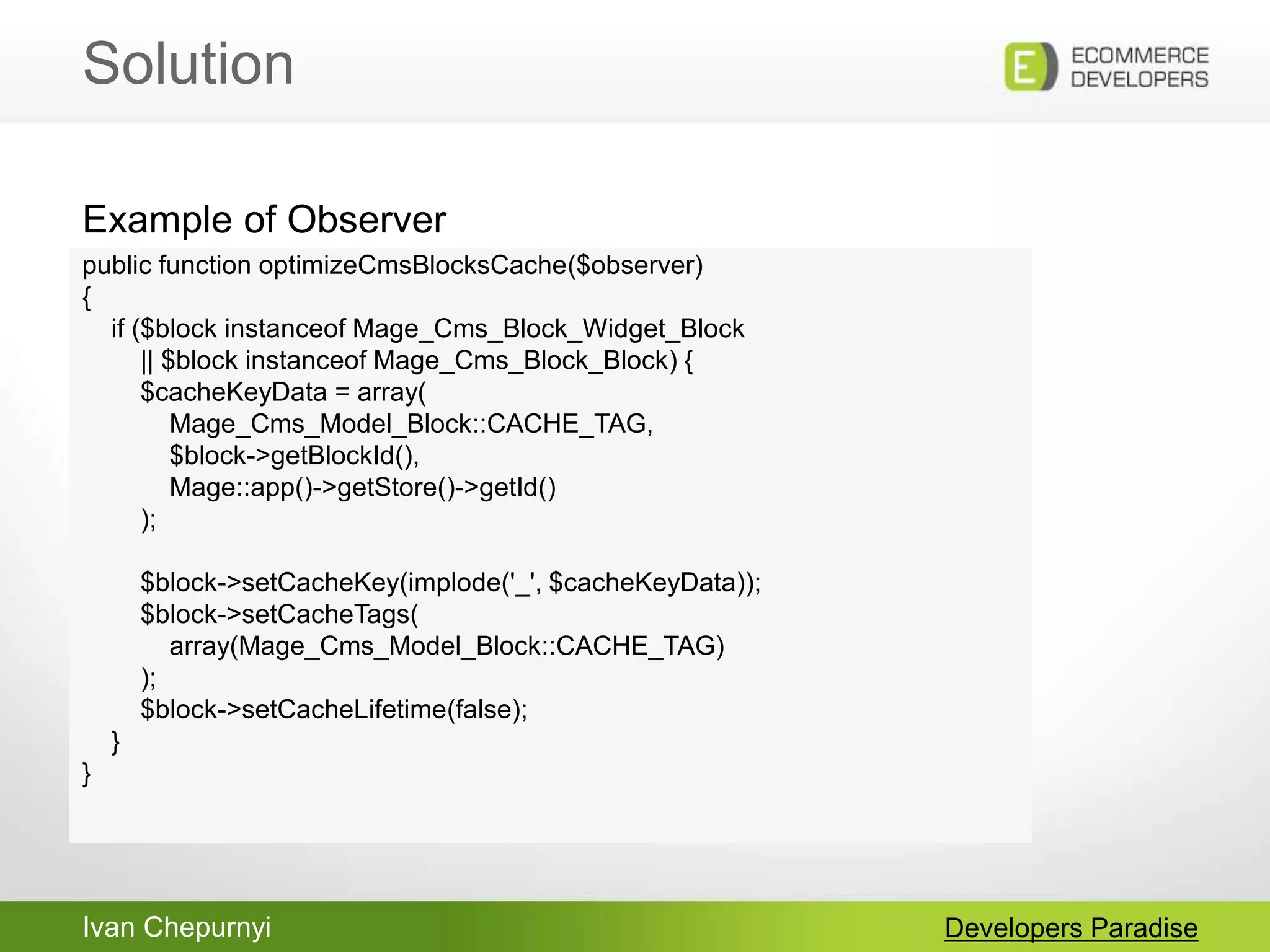Ivan Chepurnyi
Solution
Developers Paradise
public function optimizeCmsBlocksCache($observer)
{
if ($block instanceof Mage_Cms_Block_Widget_Block
|| $block instanceof Mage_Cms_Block_Block) {
$cacheKeyData = array(
Mage_Cms_Model_Block::CACHE_TAG,
$block->getBlockId(),
Mage::app()->getStore()->getId()
);
$block->setCacheKey(implode('_', $cacheKeyData));
$block->setCacheTags(
array(Mage_Cms_Model_Block::CACHE_TAG)
);
$block->setCacheLifetime(false);
}
}
Example of Observer
 