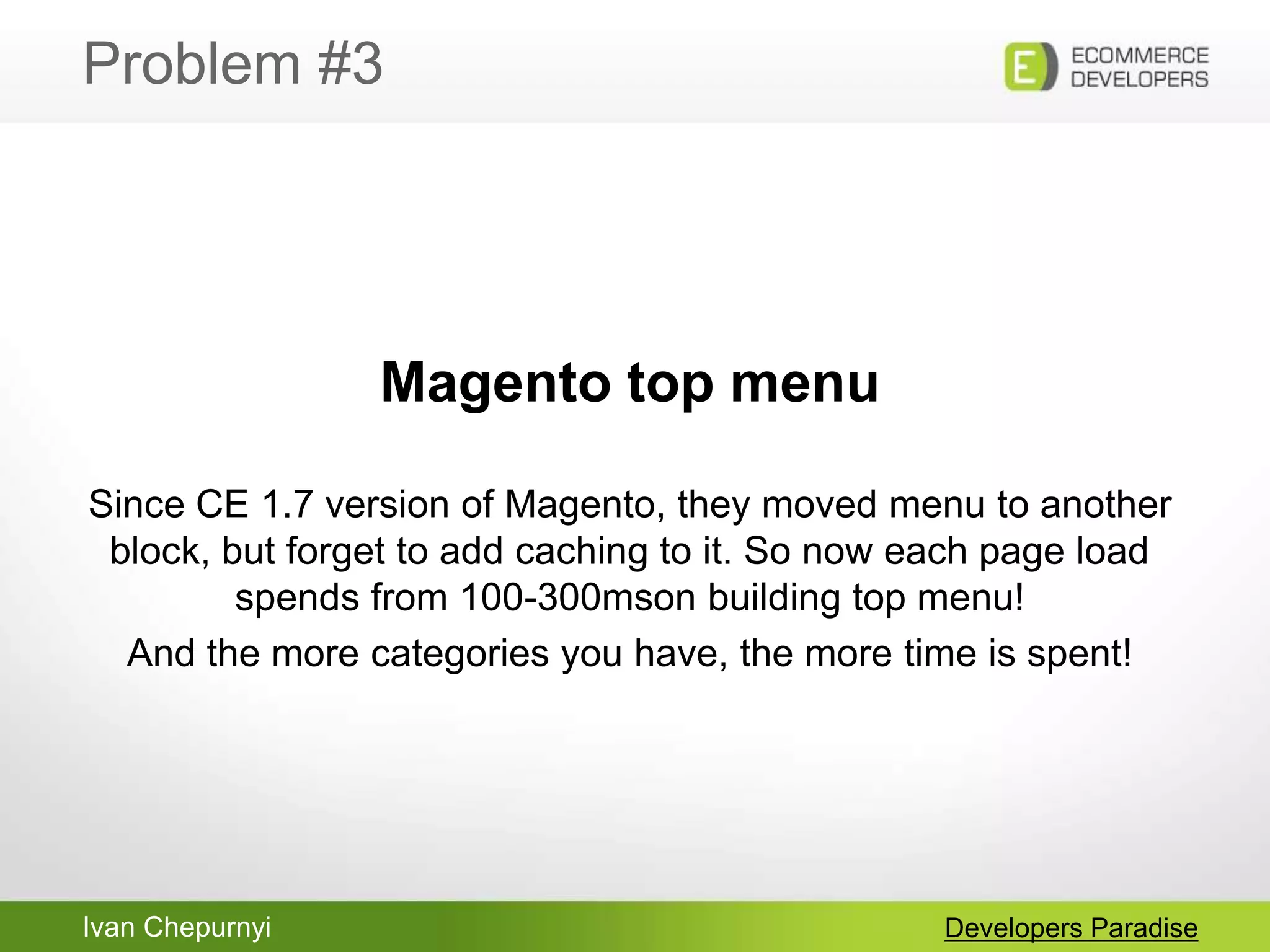 Ivan Chepurnyi
Problem #3
Developers Paradise
Magento top menu
Since CE 1.7 version of Magento, they moved menu to another
block, but forget to add caching to it. So now each page load
spends from 100-300mson building top menu!
And the more categories you have, the more time is spent!
 