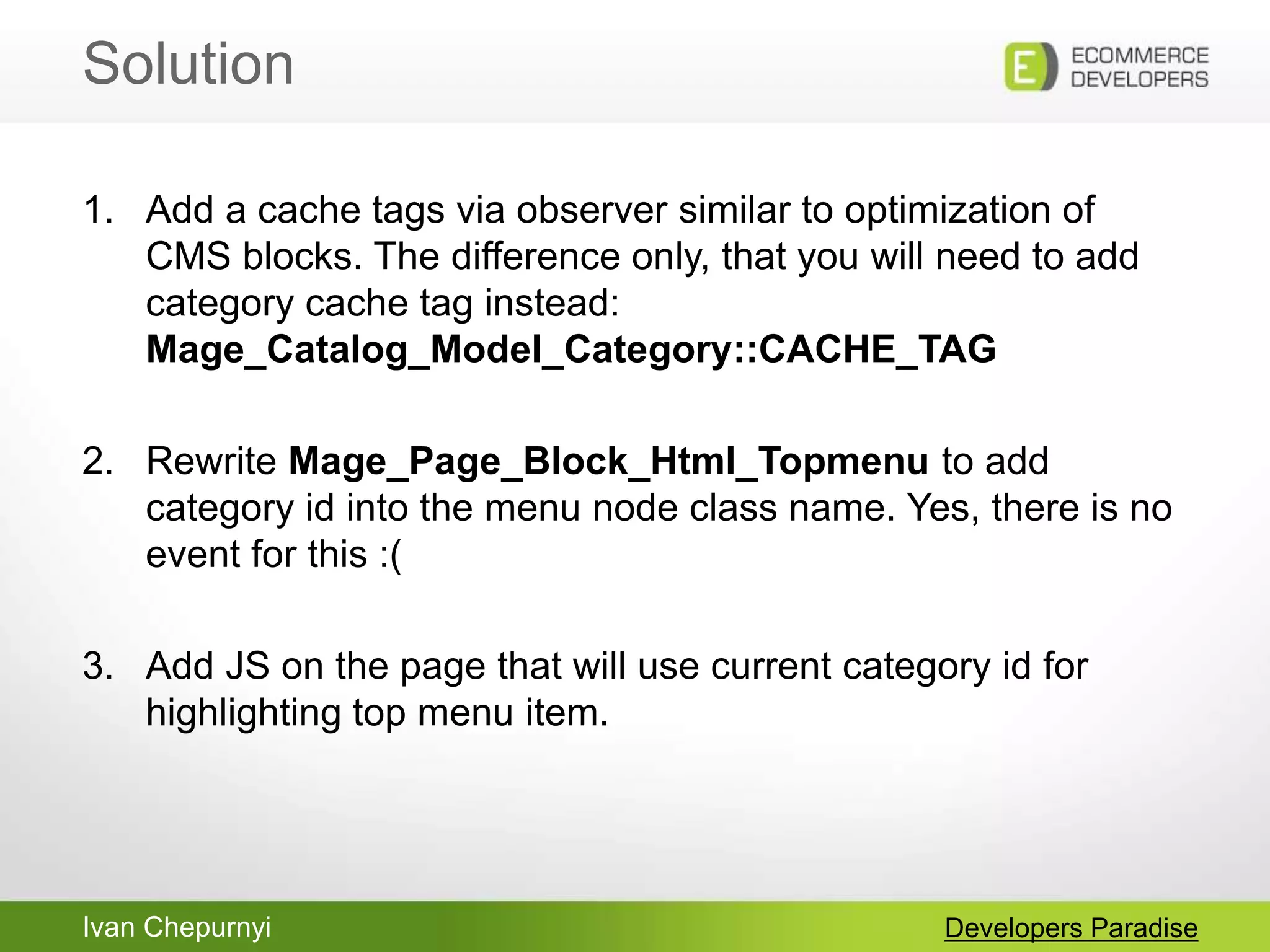 Ivan Chepurnyi
Solution
Developers Paradise
1. Add a cache tags via observer similar to optimization of
CMS blocks. The difference only, that you will need to add
category cache tag instead:
Mage_Catalog_Model_Category::CACHE_TAG
2. Rewrite Mage_Page_Block_Html_Topmenu to add
category id into the menu node class name. Yes, there is no
event for this :(
3. Add JS on the page that will use current category id for
highlighting top menu item.
 
