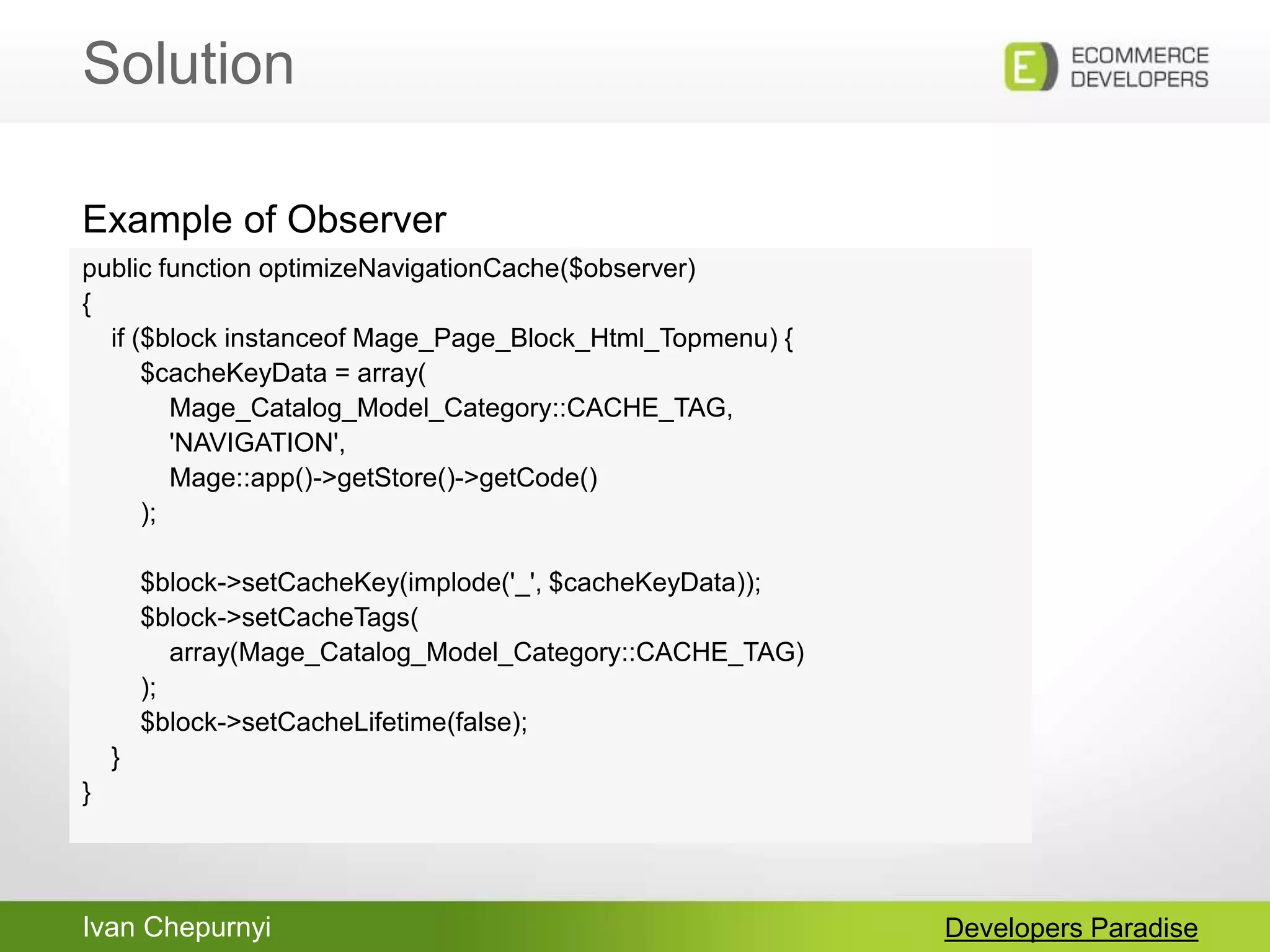 Ivan Chepurnyi
Solution
Developers Paradise
public function optimizeNavigationCache($observer)
{
if ($block instanceof Mage_Page_Block_Html_Topmenu) {
$cacheKeyData = array(
Mage_Catalog_Model_Category::CACHE_TAG,
'NAVIGATION',
Mage::app()->getStore()->getCode()
);
$block->setCacheKey(implode('_', $cacheKeyData));
$block->setCacheTags(
array(Mage_Catalog_Model_Category::CACHE_TAG)
);
$block->setCacheLifetime(false);
}
}
Example of Observer
 