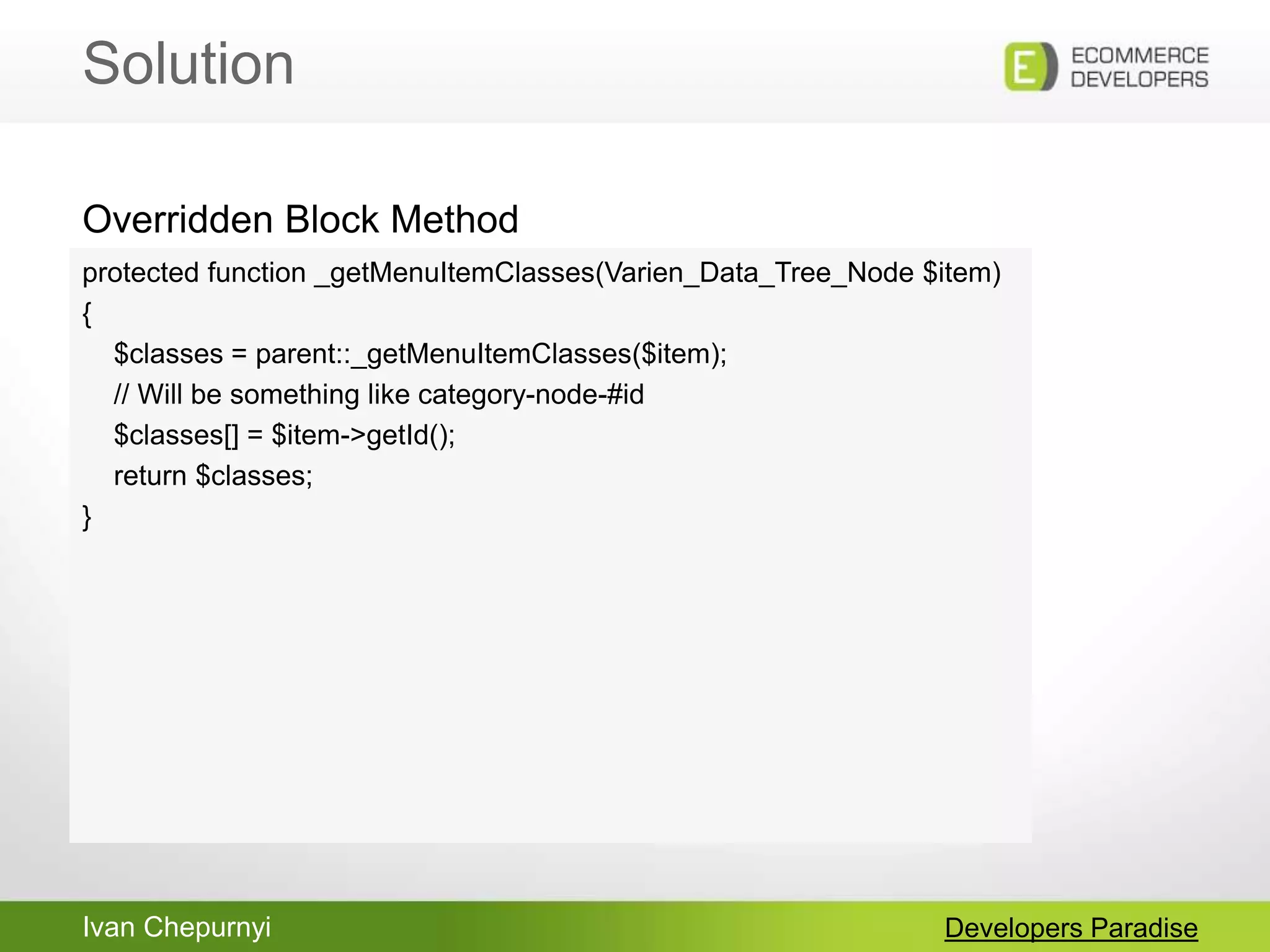 Ivan Chepurnyi
Solution
Developers Paradise
protected function _getMenuItemClasses(Varien_Data_Tree_Node $item)
{
$classes = parent::_getMenuItemClasses($item);
// Will be something like category-node-#id
$classes[] = $item->getId();
return $classes;
}
Overridden Block Method
 