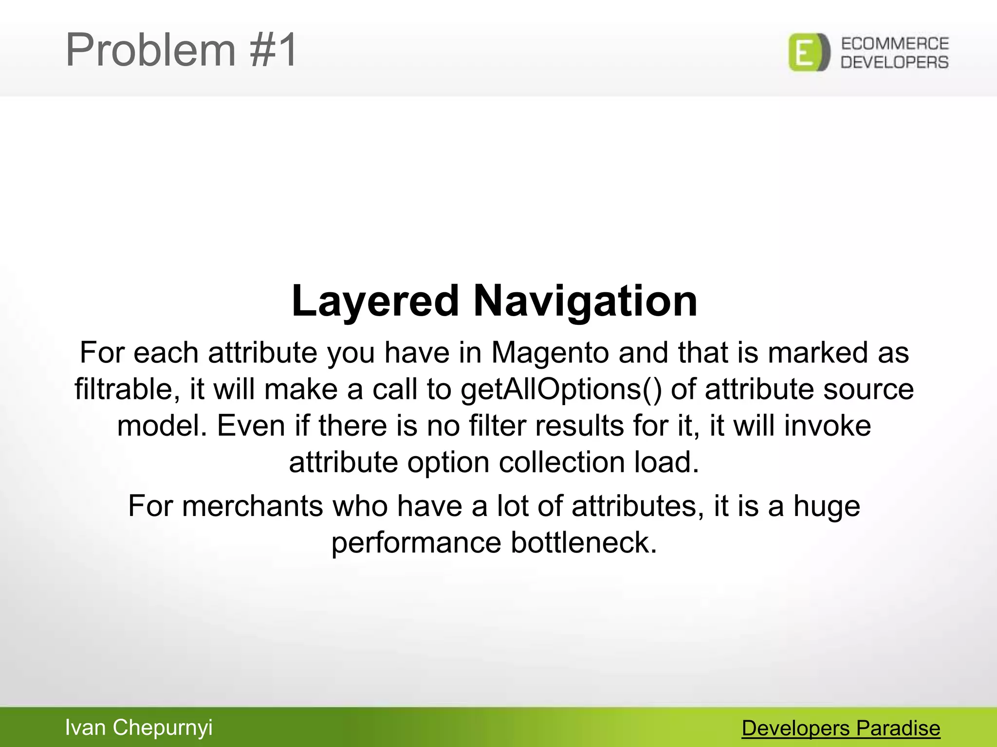 Ivan Chepurnyi
Problem #1
Developers Paradise
Layered Navigation
For each attribute you have in Magento and that is marked as
filtrable, it will make a call to getAllOptions() of attribute source
model. Even if there is no filter results for it, it will invoke
attribute option collection load.
For merchants who have a lot of attributes, it is a huge
performance bottleneck.
 