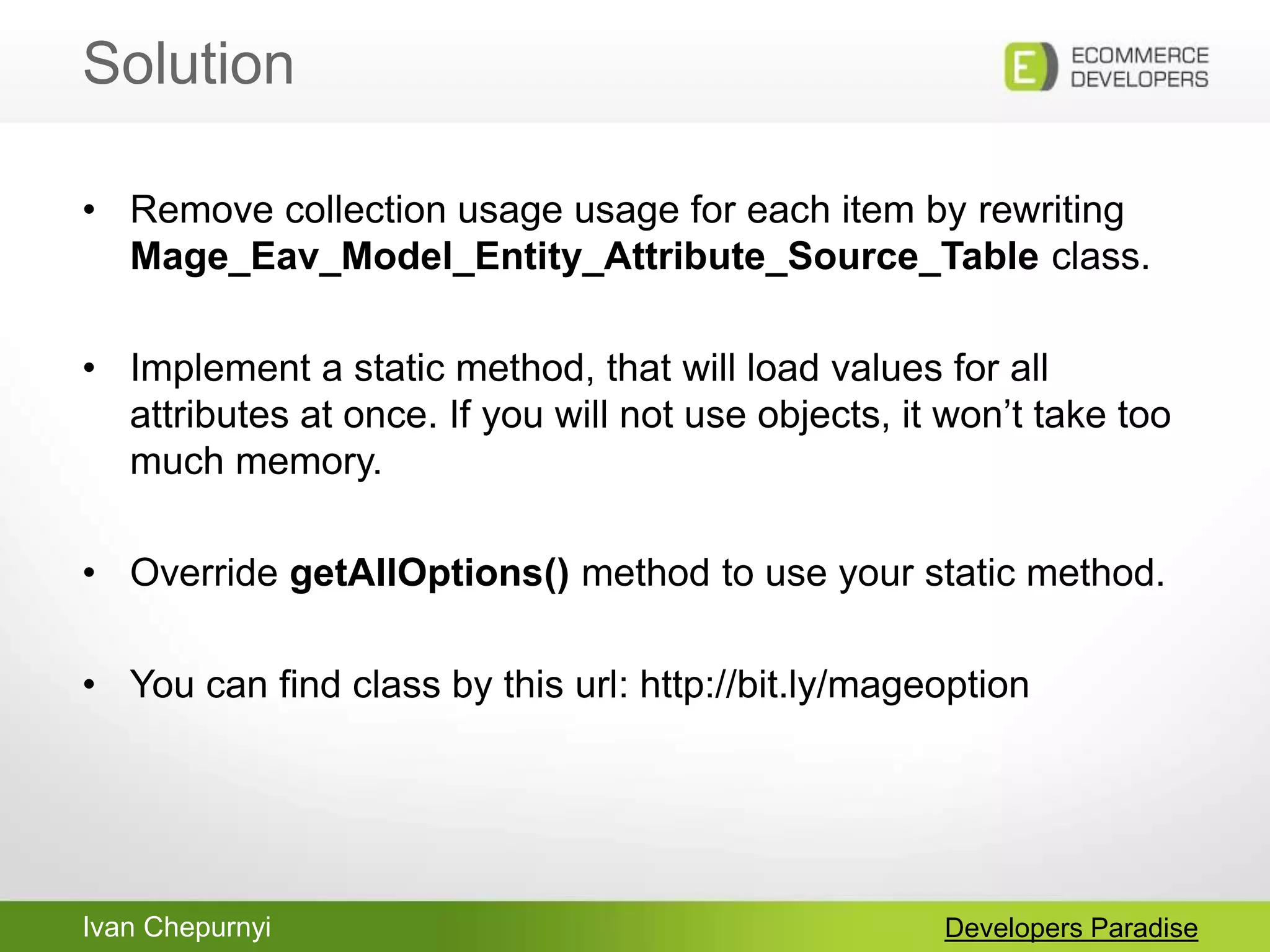 Ivan Chepurnyi
Solution
Developers Paradise
• Remove collection usage usage for each item by rewriting
Mage_Eav_Model_Entity_Attribute_Source_Table class.
• Implement a static method, that will load values for all
attributes at once. If you will not use objects, it won‟t take too
much memory.
• Override getAllOptions() method to use your static method.
• You can find class by this url: http://bit.ly/mageoption
 