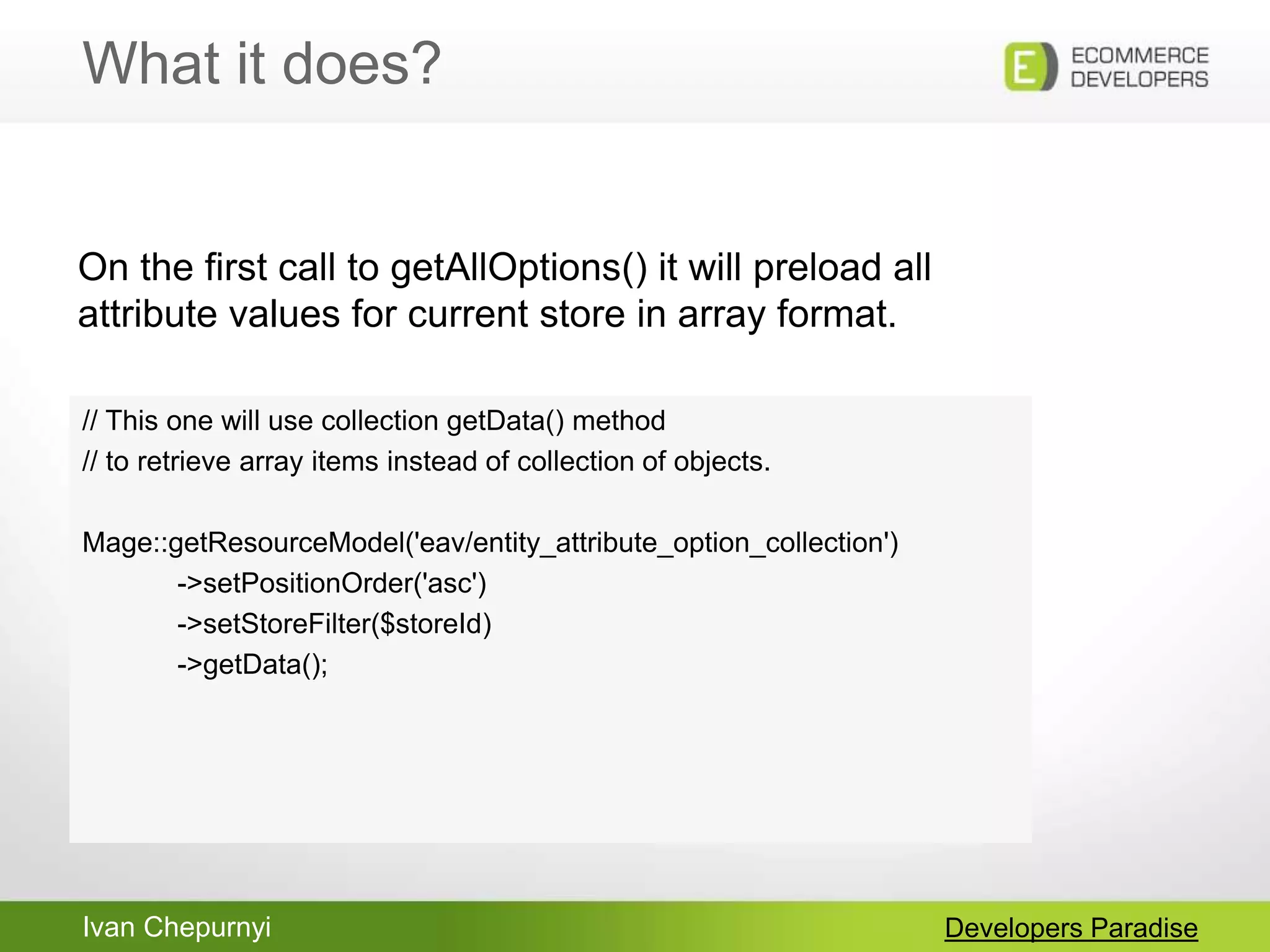 Ivan Chepurnyi
What it does?
Developers Paradise
// This one will use collection getData() method
// to retrieve array items instead of collection of objects.
Mage::getResourceModel('eav/entity_attribute_option_collection')
->setPositionOrder('asc')
->setStoreFilter($storeId)
->getData();
On the first call to getAllOptions() it will preload all
attribute values for current store in array format.
 