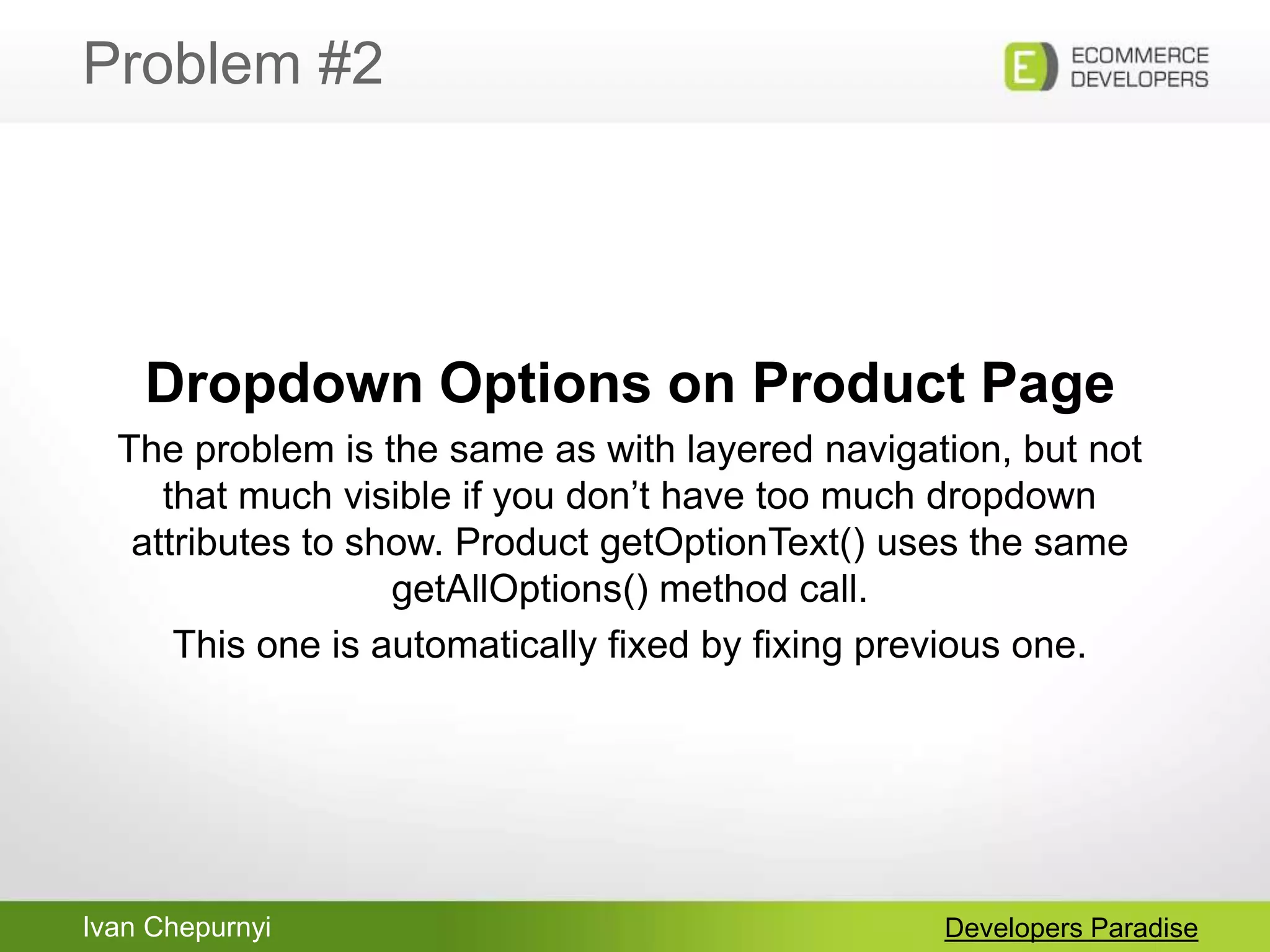 Ivan Chepurnyi
Problem #2
Developers Paradise
Dropdown Options on Product Page
The problem is the same as with layered navigation, but not
that much visible if you don‟t have too much dropdown
attributes to show. Product getOptionText() uses the same
getAllOptions() method call.
This one is automatically fixed by fixing previous one.
 