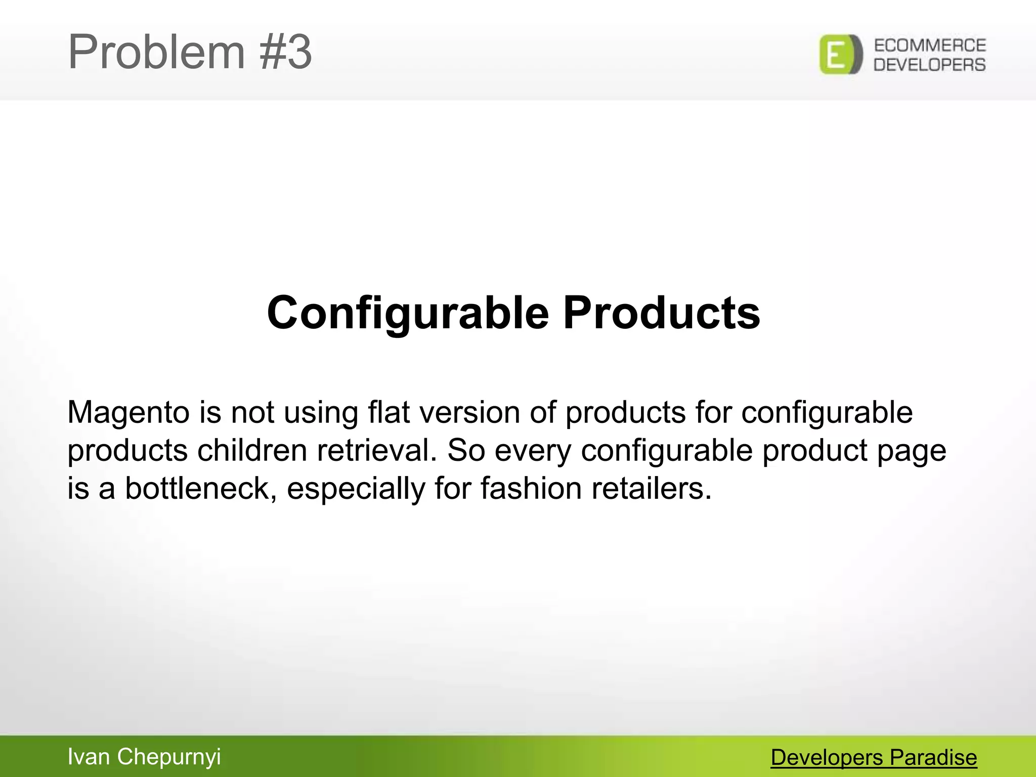 Ivan Chepurnyi
Problem #3
Developers Paradise
Configurable Products
Magento is not using flat version of products for configurable
products children retrieval. So every configurable product page
is a bottleneck, especially for fashion retailers.
 