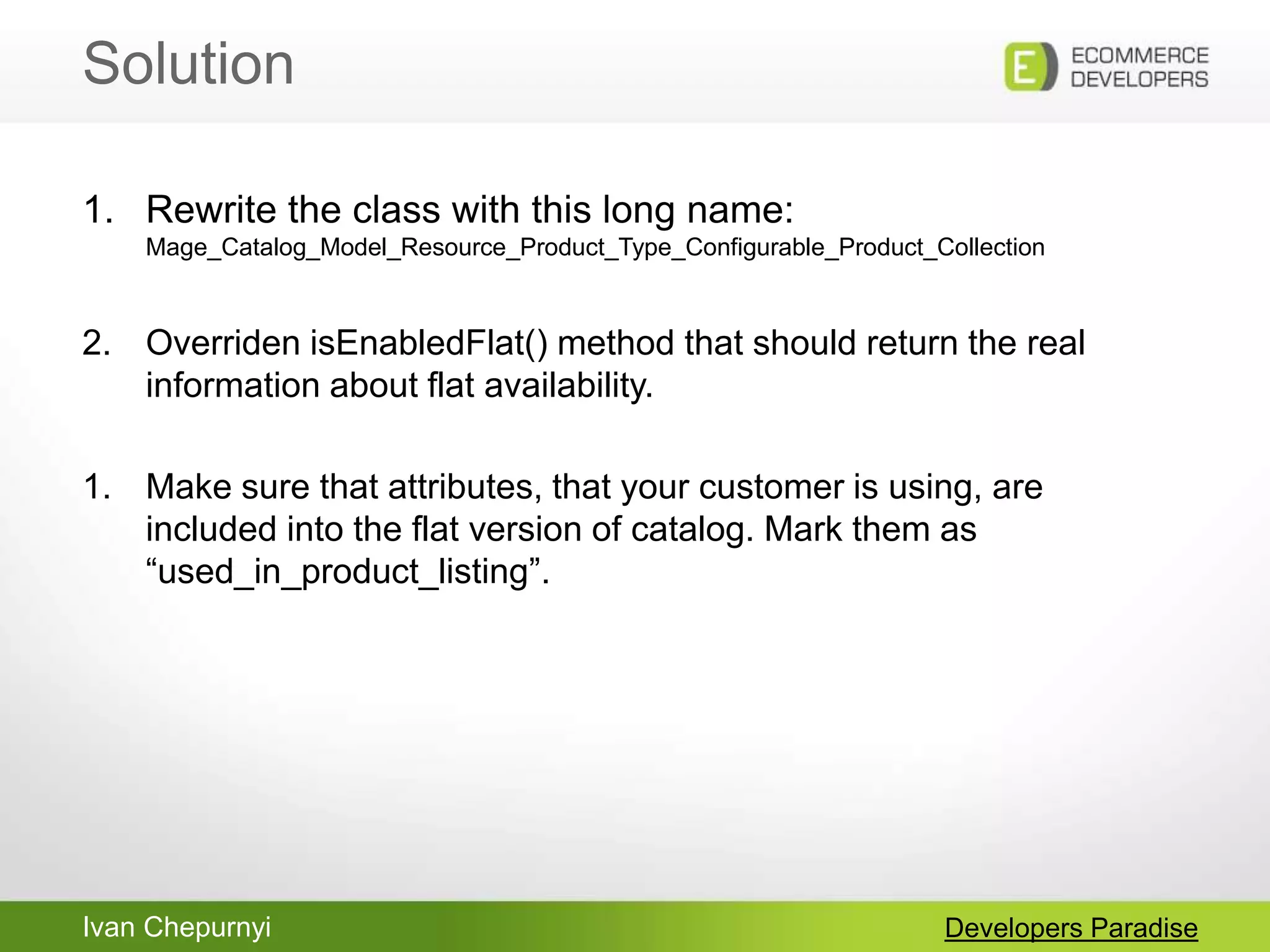 Ivan Chepurnyi
Solution
Developers Paradise
1. Rewrite the class with this long name:
Mage_Catalog_Model_Resource_Product_Type_Configurable_Product_Collection
2. Overriden isEnabledFlat() method that should return the real
information about flat availability.
1. Make sure that attributes, that your customer is using, are
included into the flat version of catalog. Mark them as
“used_in_product_listing”.
 