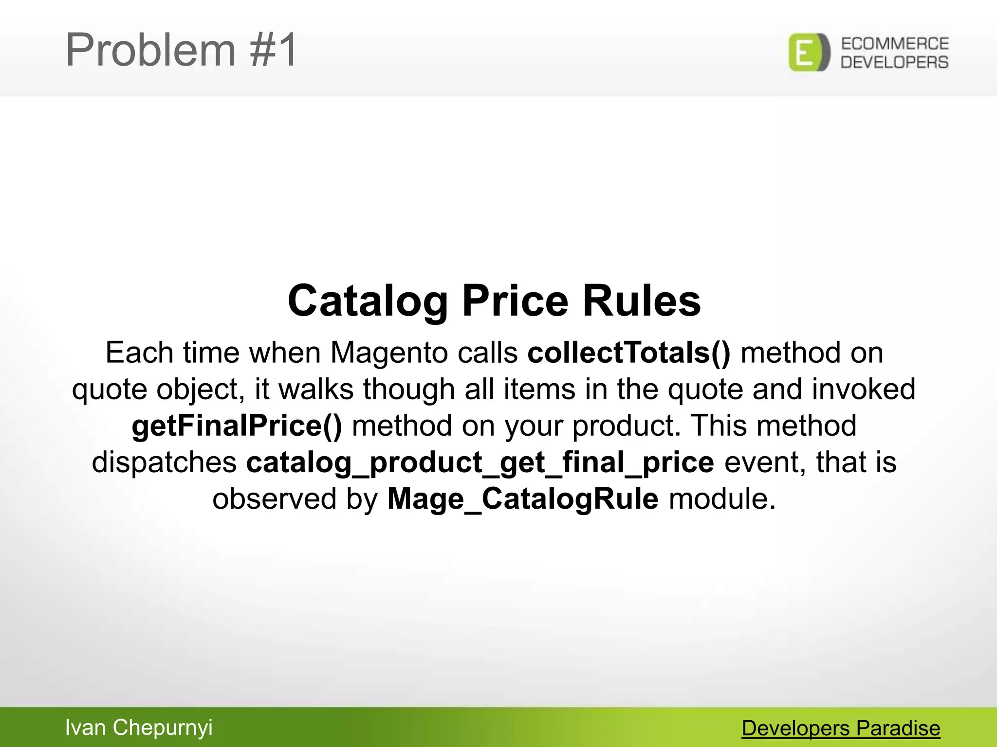 Ivan Chepurnyi
Problem #1
Developers Paradise
Catalog Price Rules
Each time when Magento calls collectTotals() method on
quote object, it walks though all items in the quote and invoked
getFinalPrice() method on your product. This method
dispatches catalog_product_get_final_price event, that is
observed by Mage_CatalogRule module.
 