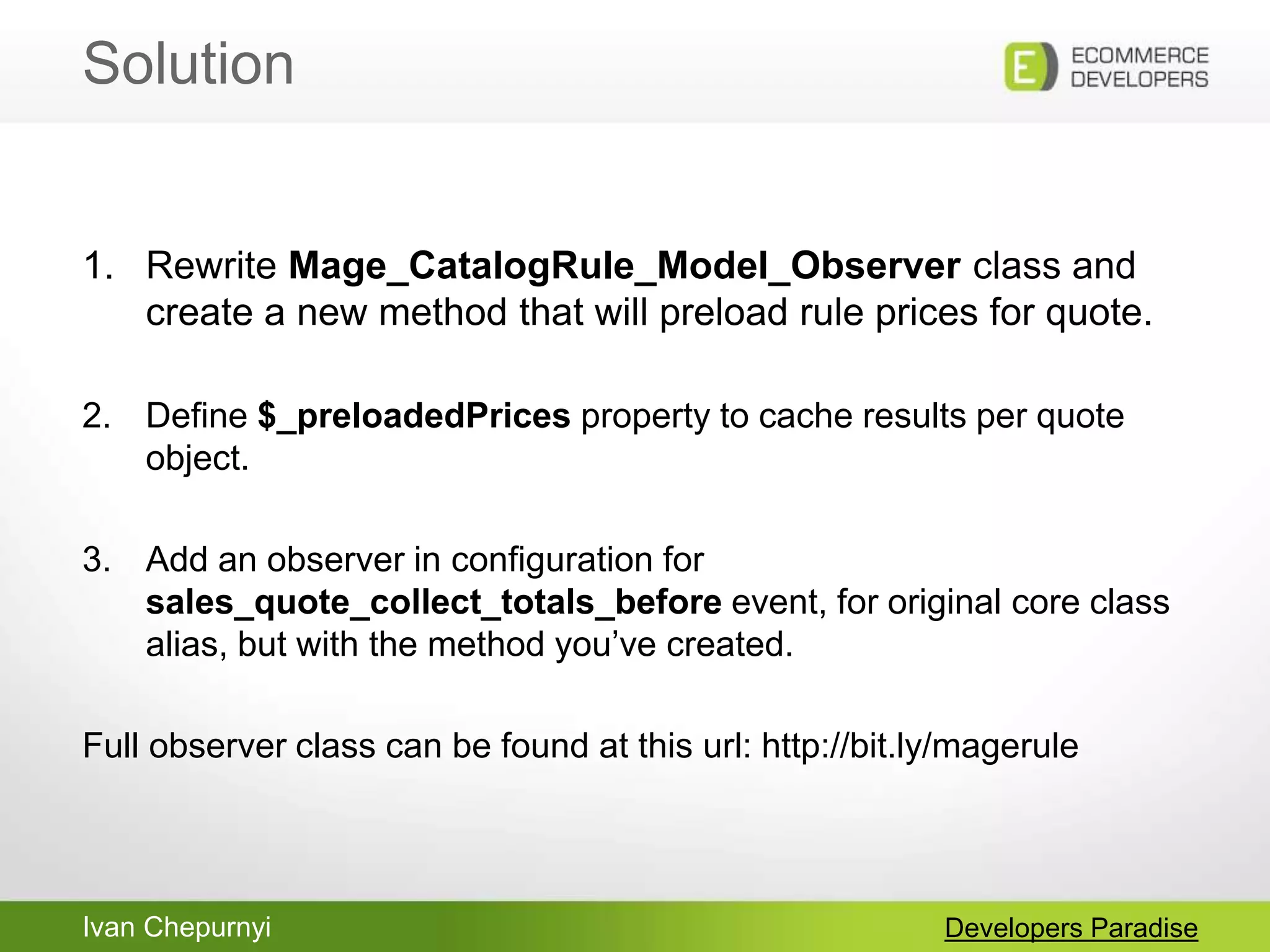 Ivan Chepurnyi
Solution
Developers Paradise
1. Rewrite Mage_CatalogRule_Model_Observer class and
create a new method that will preload rule prices for quote.
2. Define $_preloadedPrices property to cache results per quote
object.
3. Add an observer in configuration for
sales_quote_collect_totals_before event, for original core class
alias, but with the method you‟ve created.
Full observer class can be found at this url: http://bit.ly/magerule
 