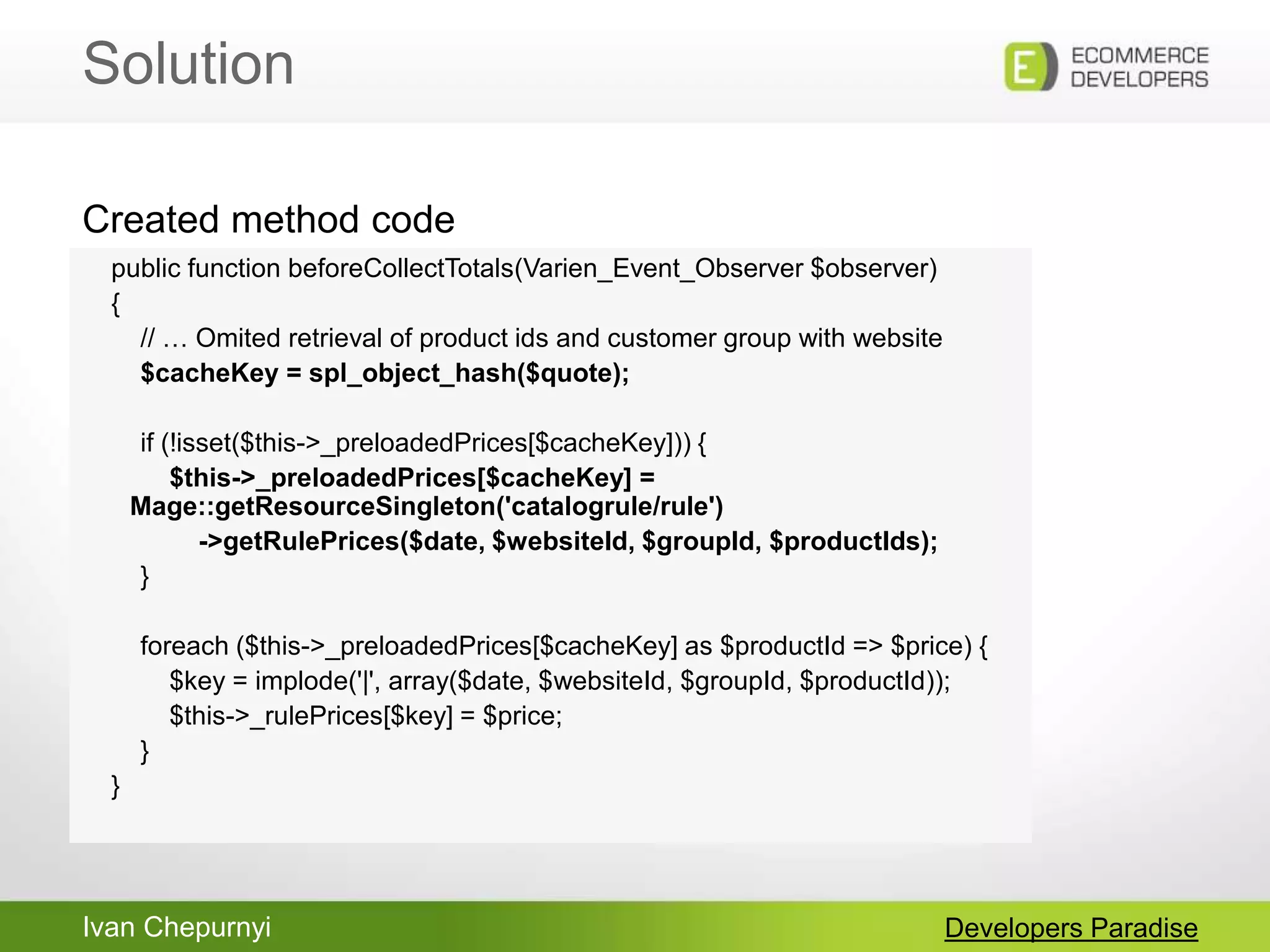 Ivan Chepurnyi
Solution
Developers Paradise
public function beforeCollectTotals(Varien_Event_Observer $observer)
{
// … Omited retrieval of product ids and customer group with website
$cacheKey = spl_object_hash($quote);
if (!isset($this->_preloadedPrices[$cacheKey])) {
$this->_preloadedPrices[$cacheKey] =
Mage::getResourceSingleton('catalogrule/rule')
->getRulePrices($date, $websiteId, $groupId, $productIds);
}
foreach ($this->_preloadedPrices[$cacheKey] as $productId => $price) {
$key = implode('|', array($date, $websiteId, $groupId, $productId));
$this->_rulePrices[$key] = $price;
}
}
Created method code
 
