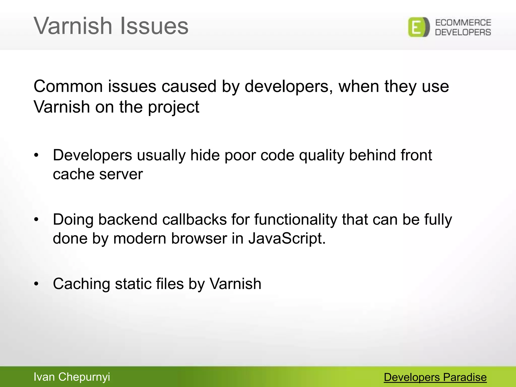 Ivan Chepurnyi
Varnish Issues
Developers Paradise
Common issues caused by developers, when they use
Varnish on the project
• Developers usually hide poor code quality behind front
cache server
• Doing backend callbacks for functionality that can be fully
done by modern browser in JavaScript.
• Caching static files by Varnish
 