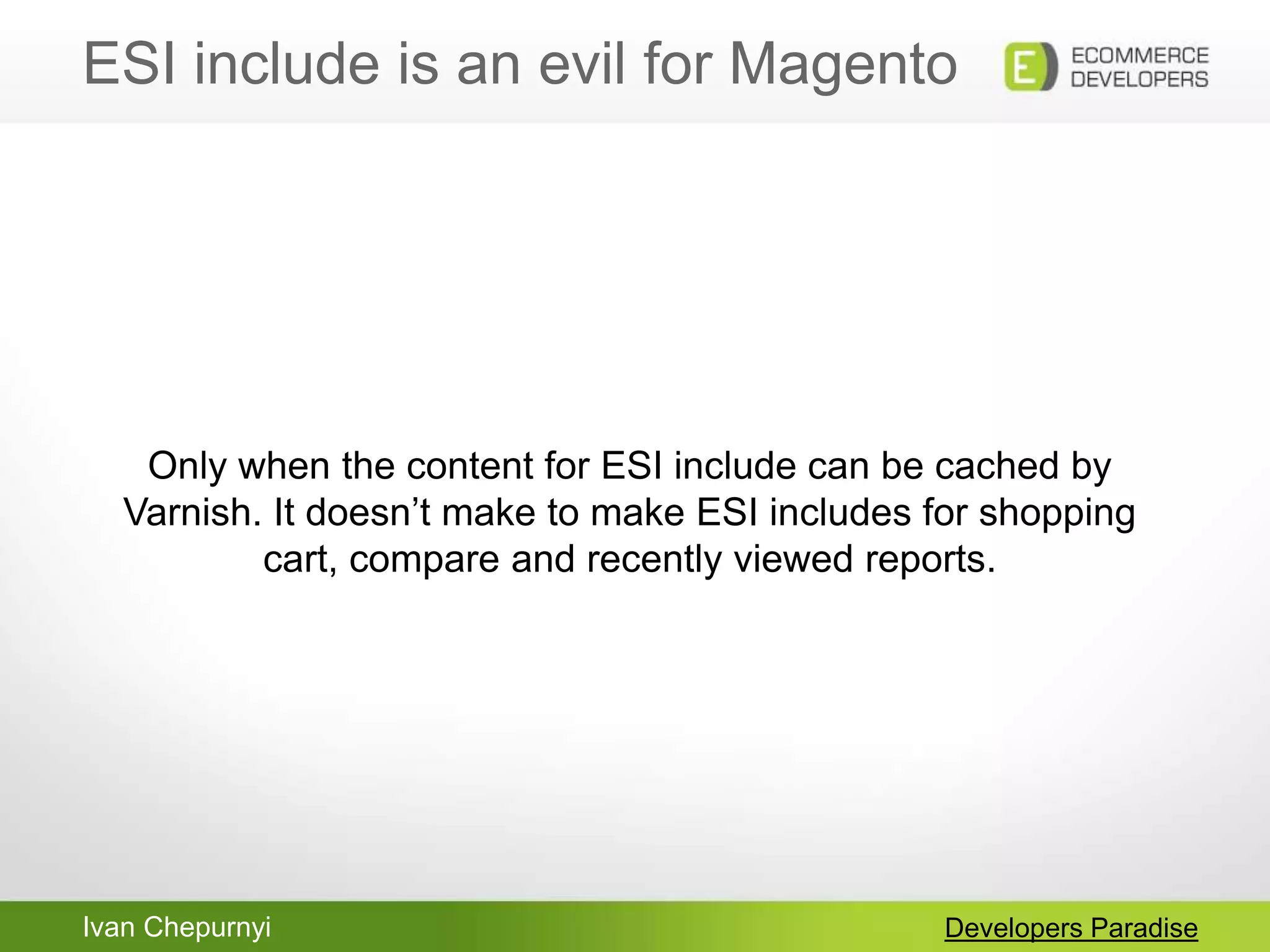 Ivan Chepurnyi
ESI include is an evil for Magento
Developers Paradise
Only when the content for ESI include can be cached by
Varnish. It doesn‟t make to make ESI includes for shopping
cart, compare and recently viewed reports.
 