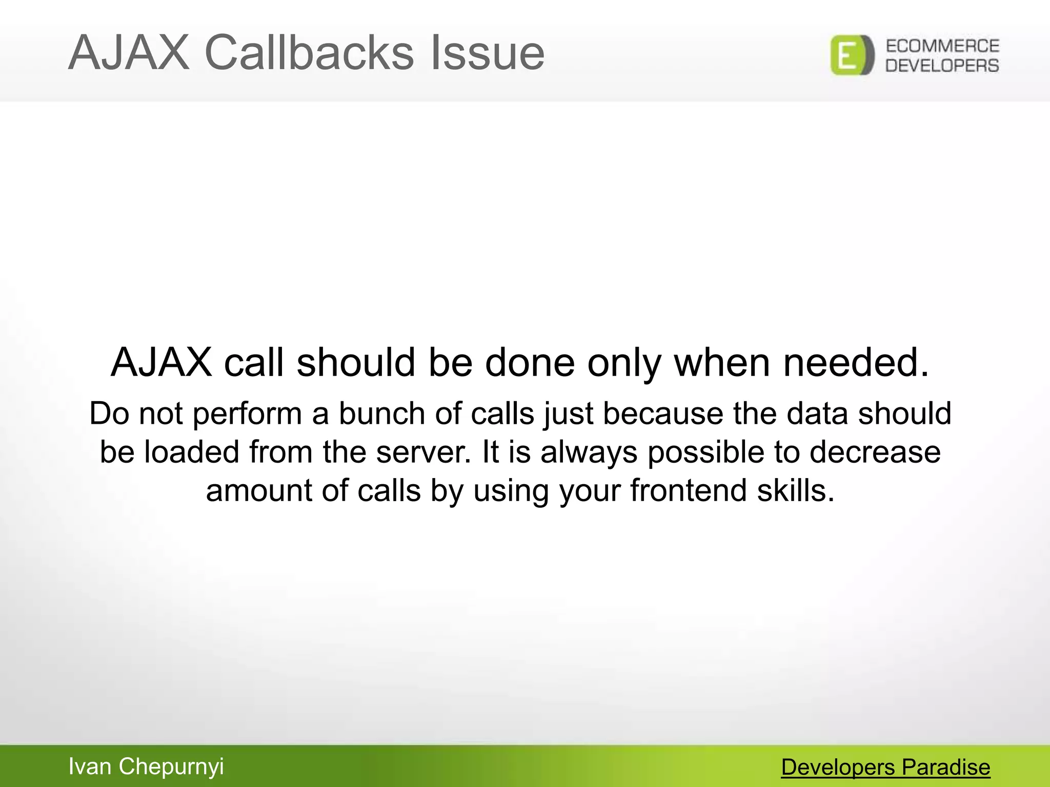 Ivan Chepurnyi
AJAX Callbacks Issue
Developers Paradise
AJAX call should be done only when needed.
Do not perform a bunch of calls just because the data should
be loaded from the server. It is always possible to decrease
amount of calls by using your frontend skills.
 