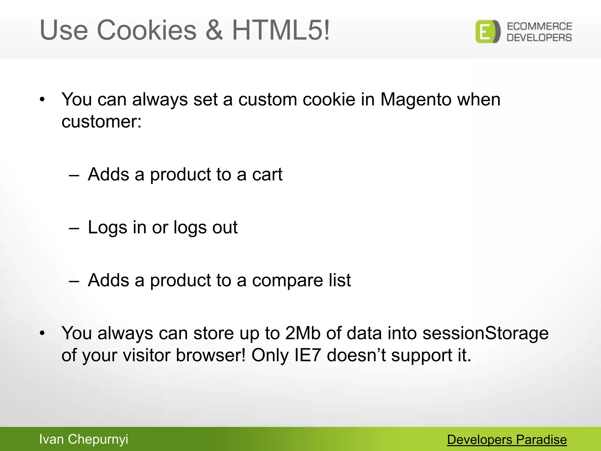 Ivan Chepurnyi
Use Cookies & HTML5!
Developers Paradise
• You can always set a custom cookie in Magento when
customer:
– Adds a product to a cart
– Logs in or logs out
– Adds a product to a compare list
• You always can store up to 2Mb of data into sessionStorage
of your visitor browser! Only IE7 doesn‟t support it.
 