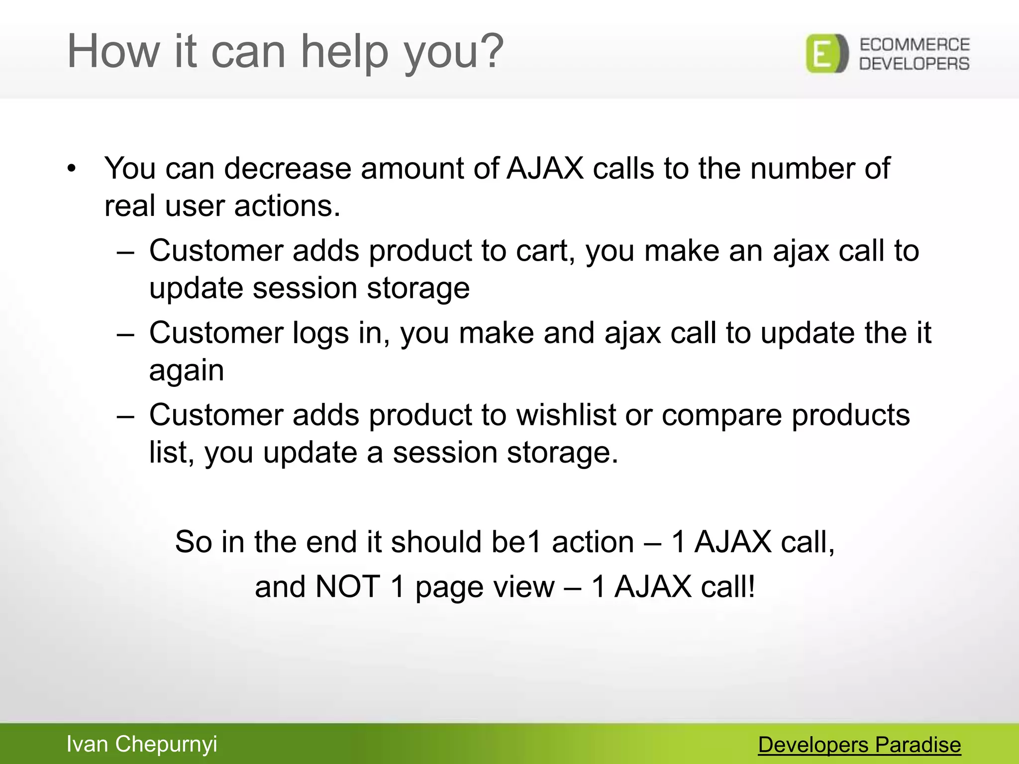 Ivan Chepurnyi
How it can help you?
Developers Paradise
• You can decrease amount of AJAX calls to the number of
real user actions.
– Customer adds product to cart, you make an ajax call to
update session storage
– Customer logs in, you make and ajax call to update the it
again
– Customer adds product to wishlist or compare products
list, you update a session storage.
So in the end it should be1 action – 1 AJAX call,
and NOT 1 page view – 1 AJAX call!
 