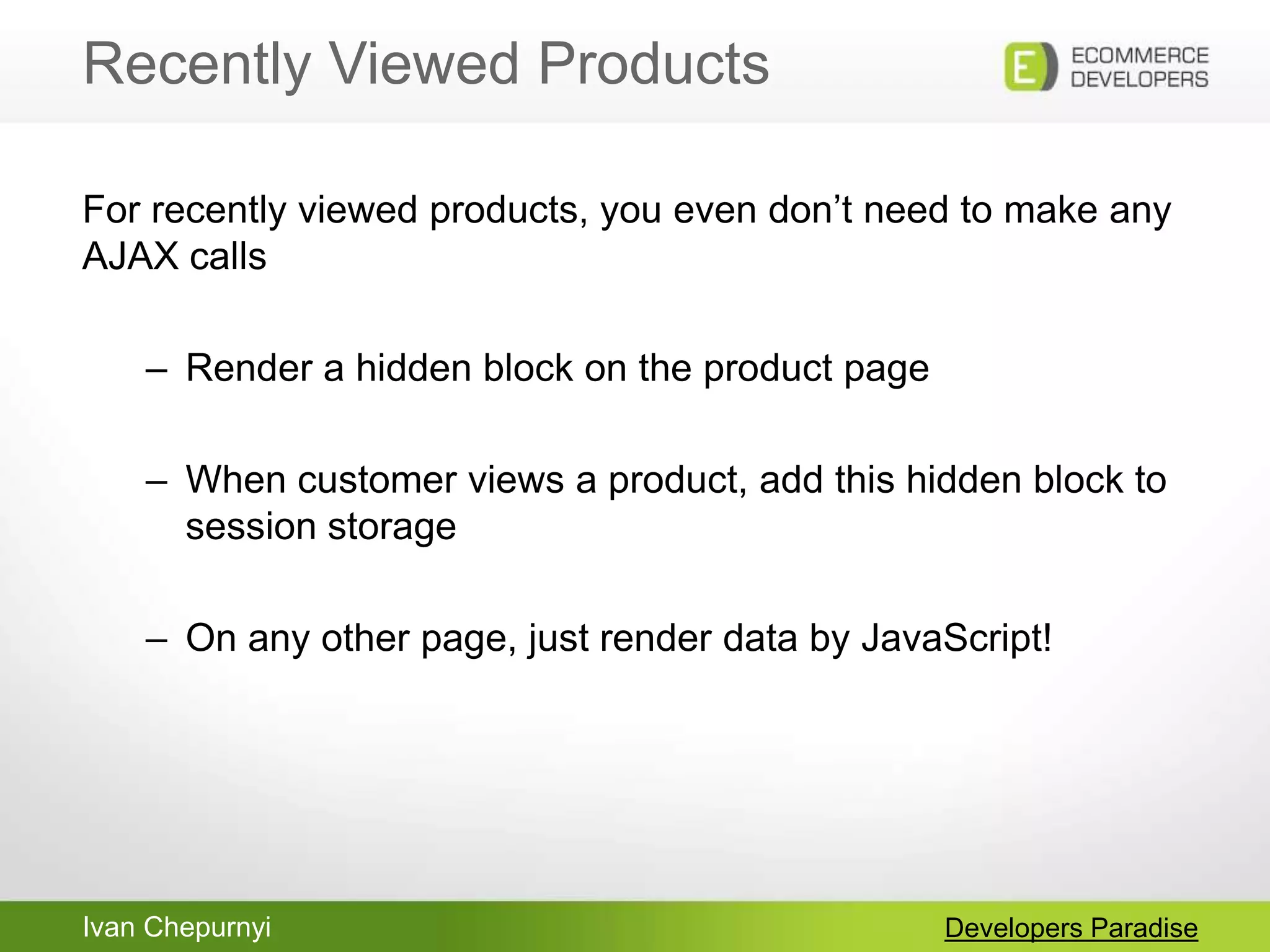 Ivan Chepurnyi
Recently Viewed Products
Developers Paradise
For recently viewed products, you even don‟t need to make any
AJAX calls
– Render a hidden block on the product page
– When customer views a product, add this hidden block to
session storage
– On any other page, just render data by JavaScript!
 