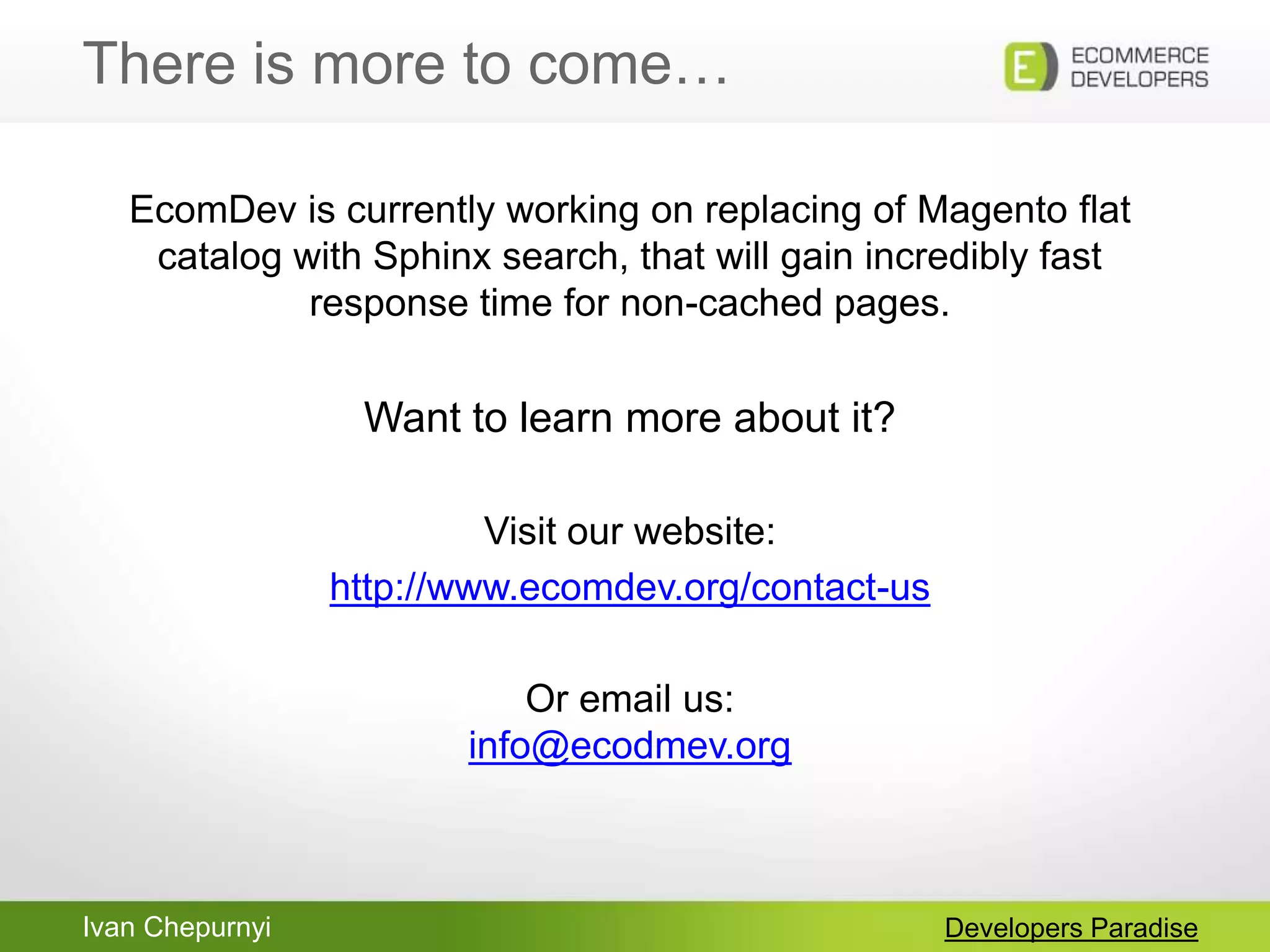 Ivan Chepurnyi
There is more to come…
Developers Paradise
EcomDev is currently working on replacing of Magento flat
catalog with Sphinx search, that will gain incredibly fast
response time for non-cached pages.
Want to learn more about it?
Visit our website:
http://www.ecomdev.org/contact-us
Or email us:
info@ecodmev.org
 