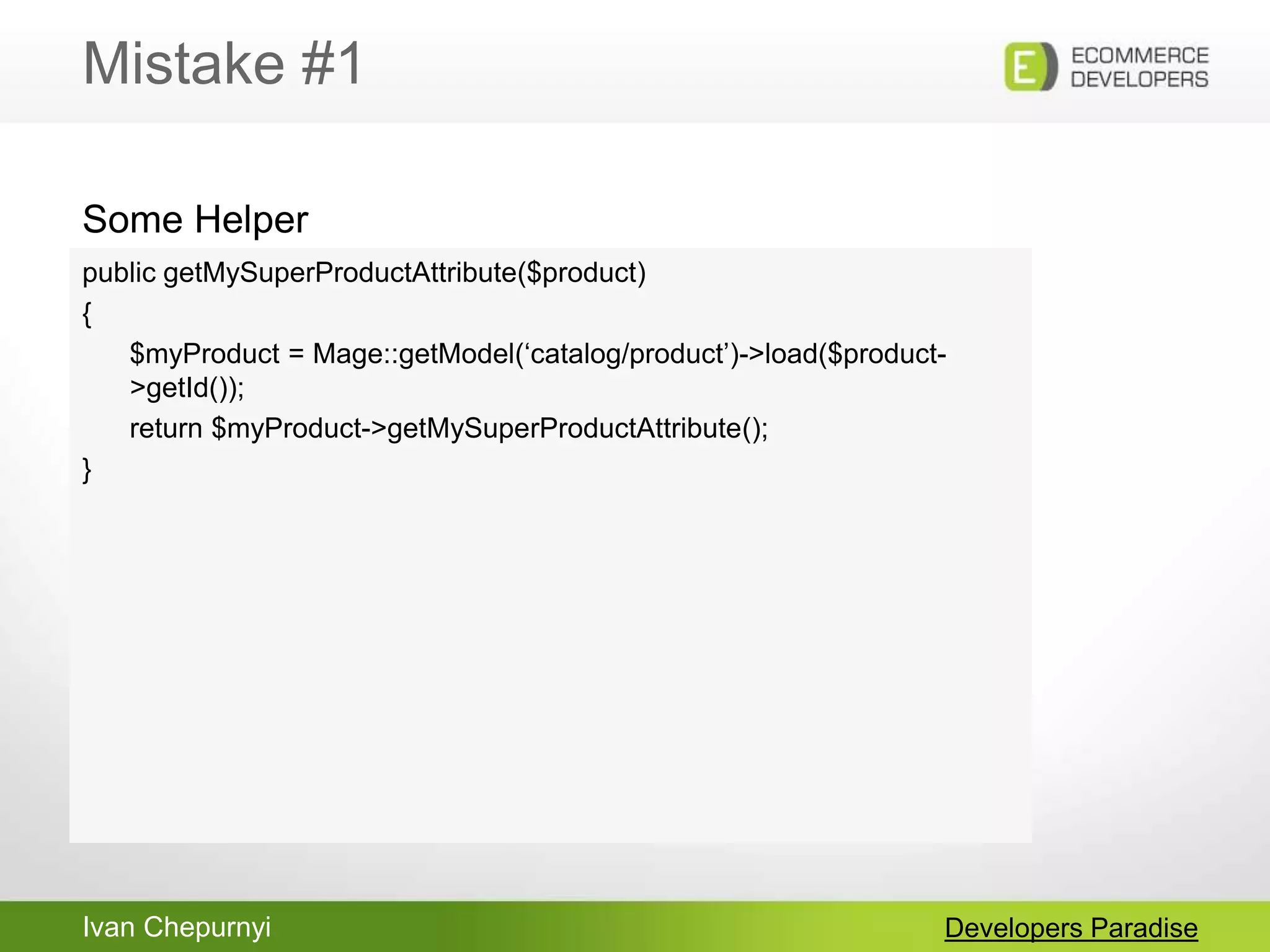 Ivan Chepurnyi
Mistake #1
Developers Paradise
public getMySuperProductAttribute($product)
{
$myProduct = Mage::getModel(„catalog/product‟)->load($product-
>getId());
return $myProduct->getMySuperProductAttribute();
}
Some Helper
 