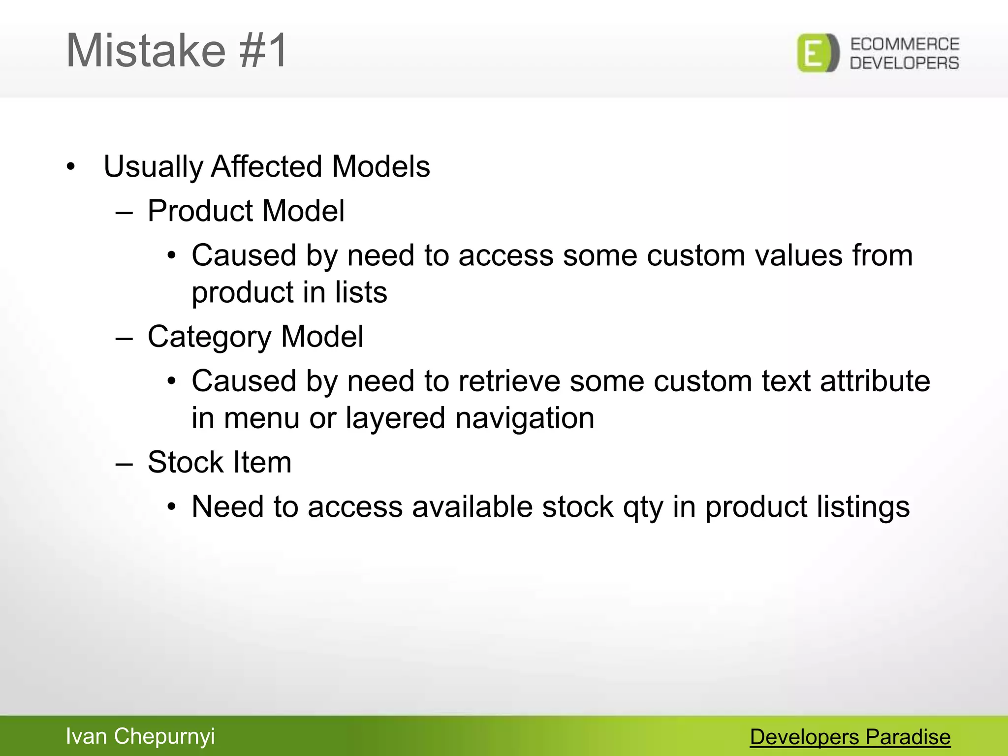 Ivan Chepurnyi
Mistake #1
Developers Paradise
• Usually Affected Models
– Product Model
• Caused by need to access some custom values from
product in lists
– Category Model
• Caused by need to retrieve some custom text attribute
in menu or layered navigation
– Stock Item
• Need to access available stock qty in product listings
 