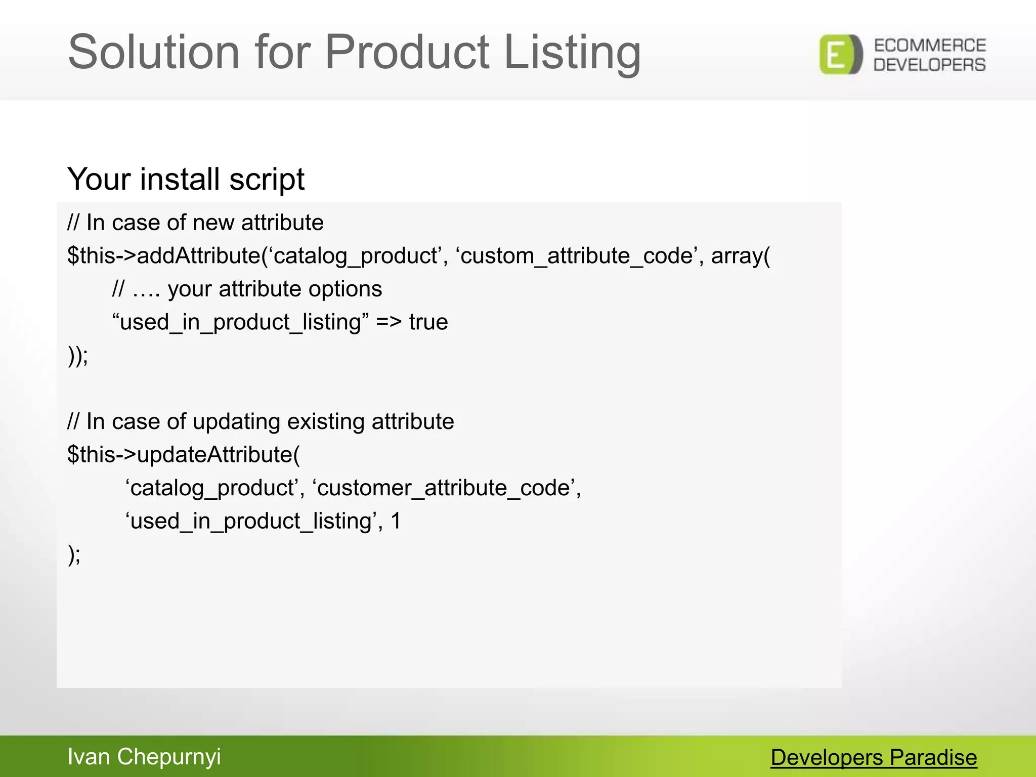 Ivan Chepurnyi
Solution for Product Listing
Developers Paradise
// In case of new attribute
$this->addAttribute(„catalog_product‟, „custom_attribute_code‟, array(
// …. your attribute options
“used_in_product_listing” => true
));
// In case of updating existing attribute
$this->updateAttribute(
„catalog_product‟, „customer_attribute_code‟,
„used_in_product_listing‟, 1
);
Your install script
 