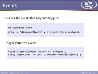 Events

Find out the events that Magento triggers:


   cd app/code/core
   grep ­r "dispatchEvent" . > /local/file/path.txt



 Trigger your own event:

   Mage::dispatchEvent('event_to_trigger', 
   array('myObject' => $this_module­>domainObject));
 