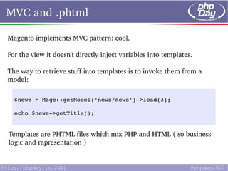 MVC and .phtml

Magento implements MVC pattern: cool.

For the view it doesn't directly inject variables into templates.

The way to retrieve stuff into templates is to invoke them from a 
model:

  $news = Mage::getModel('news/news')­>load(3);

  echo $news­>getTitle();


Templates are PHTML files which mix PHP and HTML ( so business 
logic and rapresentation )
 