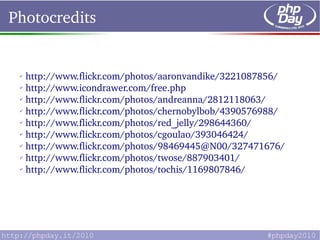 Photocredits


 ✔
    http://www.flickr.com/photos/aaronvandike/3221087856/
 ✔
    http://www.icondrawer.com/free.php
 ✔
    http://www.flickr.com/photos/andreanna/2812118063/
 ✔
    http://www.flickr.com/photos/chernobylbob/4390576988/
 ✔
    http://www.flickr.com/photos/red_jelly/298644360/
 ✔
    http://www.flickr.com/photos/cgoulao/393046424/
 ✔
    http://www.flickr.com/photos/98469445@N00/327471676/
 ✔
    http://www.flickr.com/photos/twose/887903401/
 ✔
    http://www.flickr.com/photos/tochis/1169807846/
 