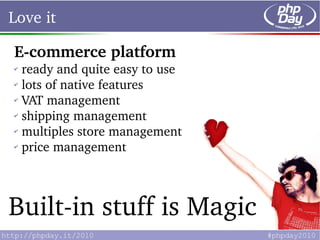 Love it

E­commerce platform
✔
  ready and quite easy to use
✔
  lots of native features
✔
  VAT management
✔
  shipping management
✔
  multiples store management
✔
  price management



Built­in stuff is Magic
 