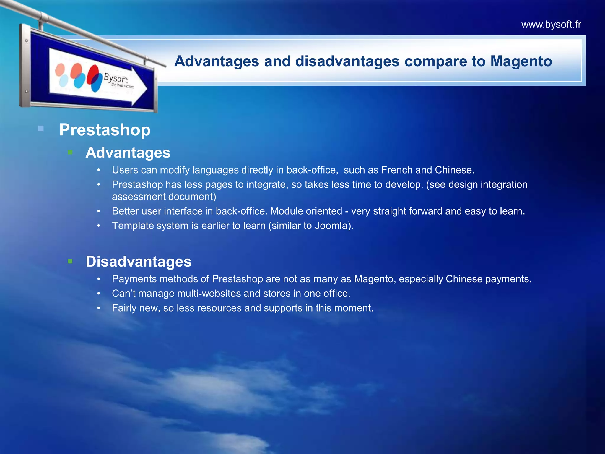 PrestashopAdvantagesUsers can modify languages directly in back-office,  such as French and Chinese.Prestashop has less pages to integrate, so takes less time to develop. (see design integration assessment document)Better user interface in back-office. Module oriented - very straight forward and easy to learn.Template system is earlier to learn (similar to Joomla).DisadvantagesPayments methods of Prestashop are not as many as Magento, especially Chinese payments.Can’t manage multi-websites and stores in one office.Fairly new, so less resources and supports in this moment.www.bysoft.fr                       Advantages and disadvantages compare to Magento