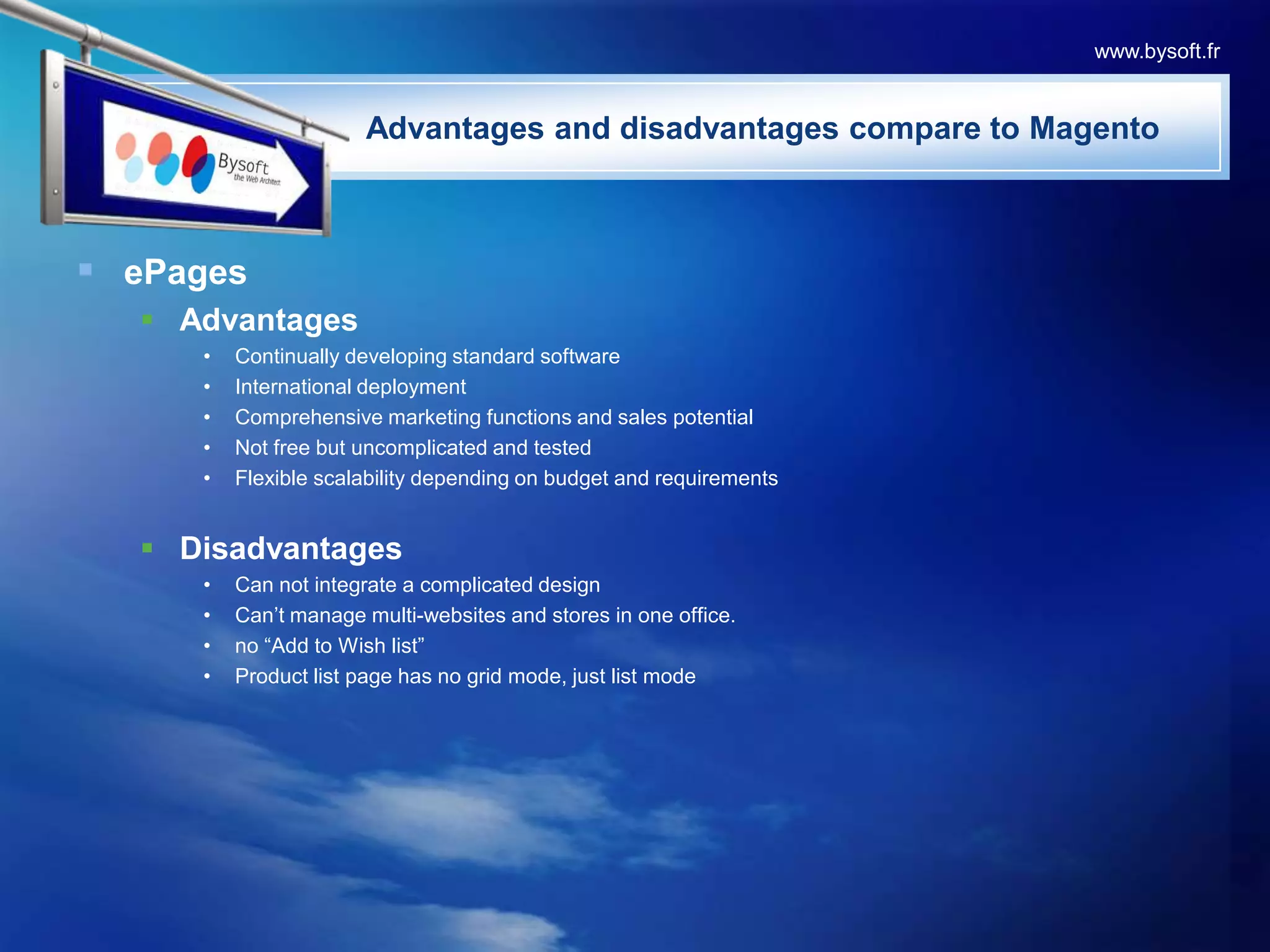 ePagesAdvantagesContinually developing standard softwareInternational deploymentComprehensive marketing functions and sales potentialNot free but uncomplicated and testedFlexible scalability depending on budget and requirementsDisadvantagesCan not integrate a complicated designCan’t manage multi-websites and stores in one office.no “Add to Wish list” Product list page has no grid mode, just list modewww.bysoft.fr                       Advantages and disadvantages compare to Magento