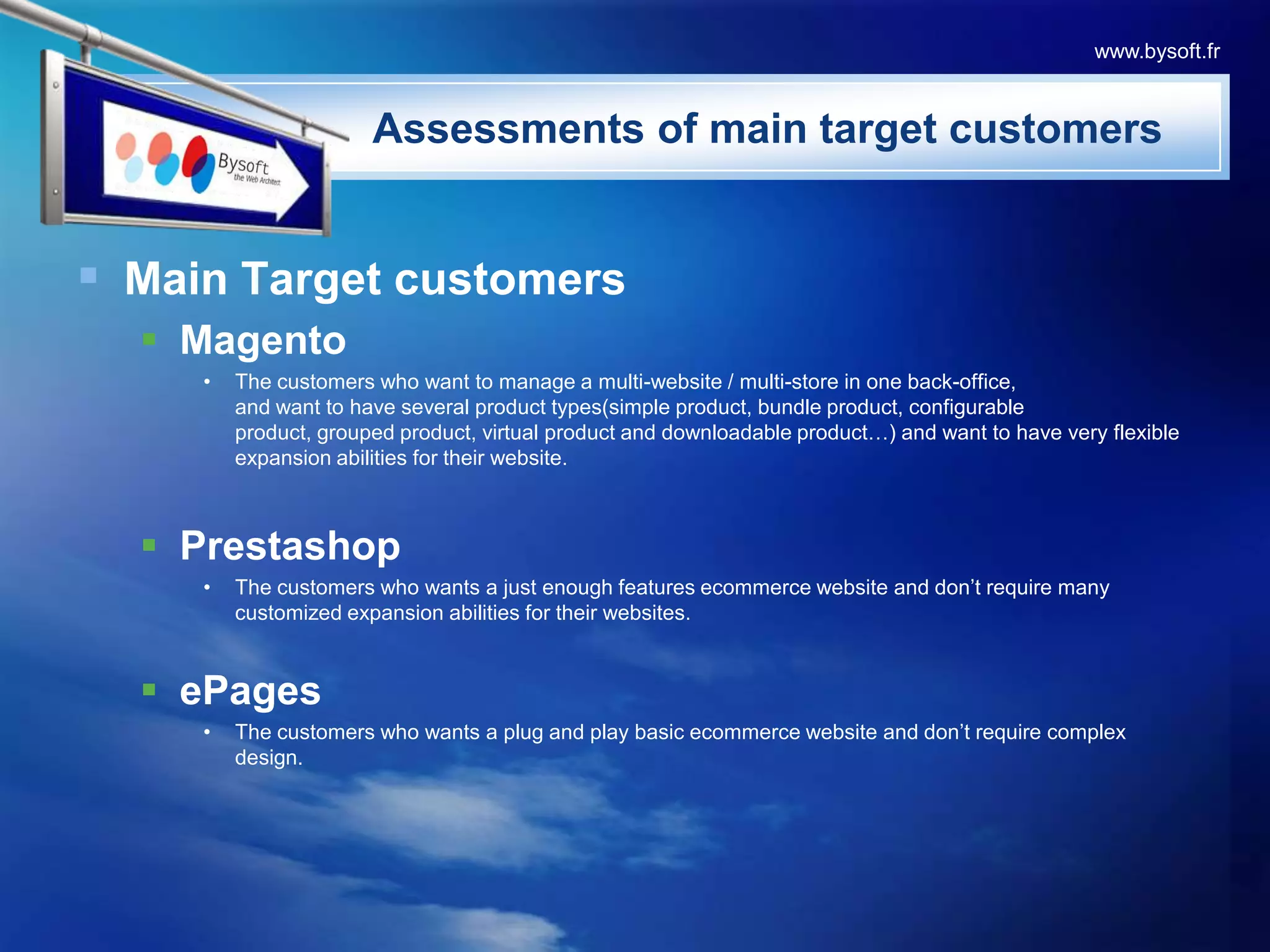 Main Target customersMagentoThe customers who want to manage a multi-website / multi-store in one back-office,and want to have several product types(simple product, bundle product, configurable product, grouped product, virtual product and downloadable product…) and want to have very flexible expansion abilities for their website.PrestashopThe customers who wants a just enough features ecommerce website and don’t require many customized expansion abilities for their websites.ePagesThe customers who wants a plug and play basic ecommerce website and don’t require complex design.                    Assessments of main target customerswww.bysoft.fr
