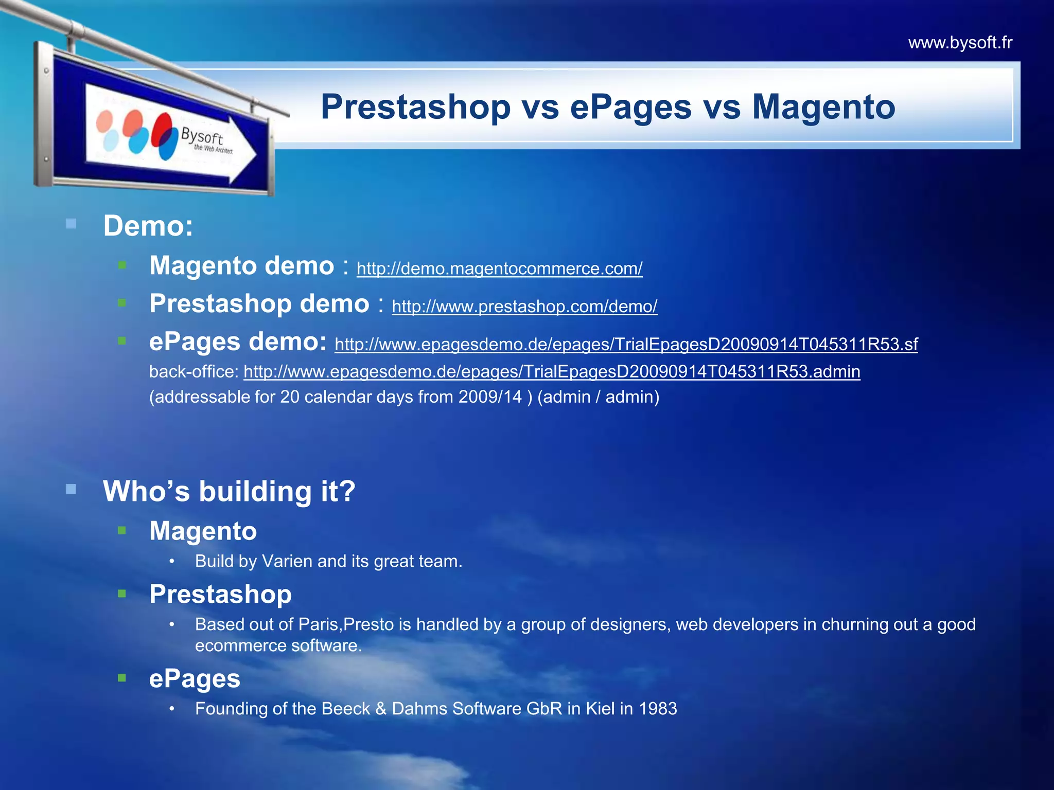 PrestashopvsePagesvsMagentoDemo:Magento demo : http://demo.magentocommerce.com/Prestashop demo: http://www.prestashop.com/demo/ePages demo: http://www.epagesdemo.de/epages/TrialEpagesD20090914T045311R53.sf	back-office: http://www.epagesdemo.de/epages/TrialEpagesD20090914T045311R53.admin	(addressable for 20 calendar days from 2009/14 ) (admin / admin)Who’s building it?MagentoBuild by Varien and its great team.PrestashopBased out of Paris,Presto is handled by a group of designers, web developers in churning out a good ecommerce software.ePagesFounding of the Beeck & Dahms Software GbR in Kiel in 1983www.bysoft.fr
