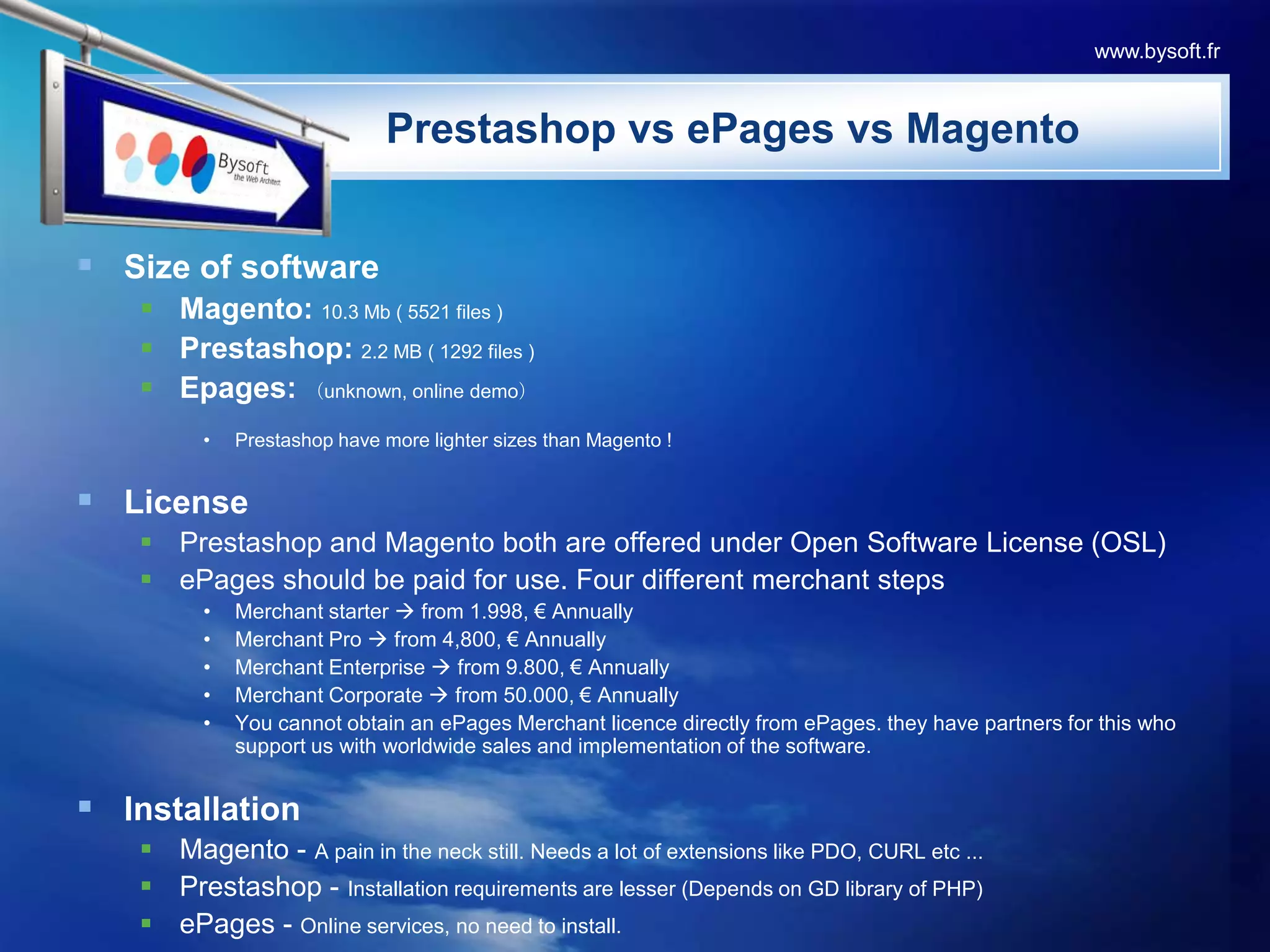 www.bysoft.frPrestashopvsePagesvsMagentoSize of softwareMagento:10.3 Mb ( 5521 files )Prestashop: 2.2 MB ( 1292 files ) Epages: （unknown, online demo）Prestashop have more lighter sizes than Magento !LicensePrestashop and Magento both are offered under Open Software License (OSL)ePages should be paid for use. Four different merchant stepsMerchant starter  from 1.998, € AnnuallyMerchant Pro  from 4,800, € AnnuallyMerchant Enterprise  from 9.800, € AnnuallyMerchant Corporate  from 50.000, € AnnuallyYou cannot obtain an ePages Merchant licence directly from ePages. they have partners for this who support us with worldwide sales and implementation of the software.InstallationMagento - A pain in the neck still. Needs a lot of extensions like PDO, CURL etc ...Prestashop - Installation requirements are lesser (Depends on GD library of PHP) ePages - Online services, no need to install.