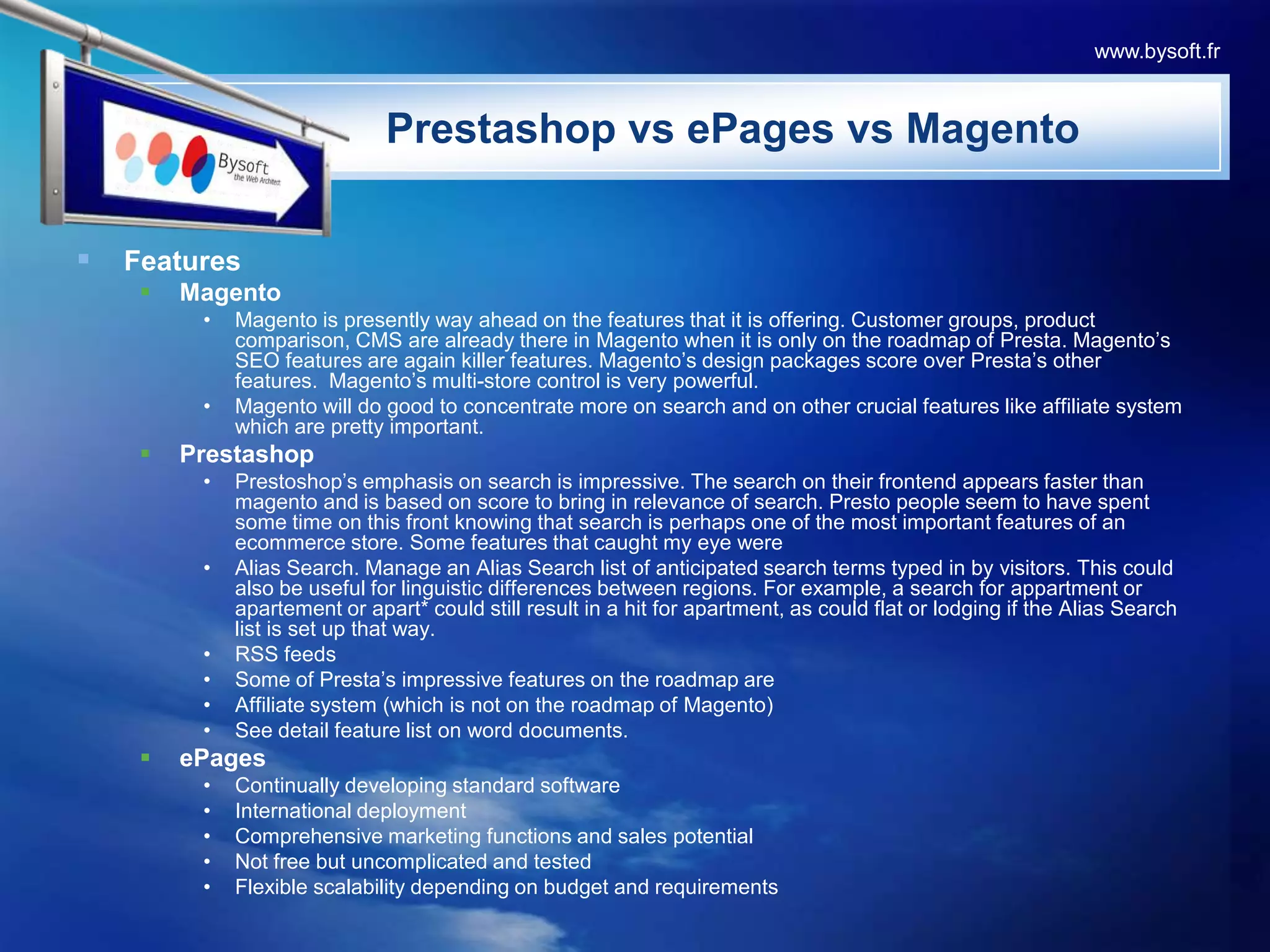 FeaturesMagentoMagento is presently way ahead on the features that it is offering. Customer groups, product comparison, CMS are already there in Magento when it is only on the roadmap of Presta. Magento’s SEO features are again killer features. Magento’s design packages score over Presta’s other features.  Magento’s multi-store control is very powerful. Magento will do good to concentrate more on search and on other crucial features like affiliate system which are pretty important. PrestashopPrestoshop’s emphasis on search is impressive. The search on their frontend appears faster than magento and is based on score to bring in relevance of search. Presto people seem to have spent some time on this front knowing that search is perhaps one of the most important features of an ecommerce store. Some features that caught my eye were Alias Search. Manage an Alias Search list of anticipated search terms typed in by visitors. This could also be useful for linguistic differences between regions. For example, a search for appartment or apartement or apart* could still result in a hit for apartment, as could flat or lodging if the Alias Search list is set up that way. RSS feeds Some of Presta’s impressive features on the roadmap are Affiliate system (which is not on the roadmap of Magento) See detail feature list on word documents.ePagesContinually developing standard softwareInternational deploymentComprehensive marketing functions and sales potentialNot free but uncomplicated and testedFlexible scalability depending on budget and requirementsPrestashopvsePagesvsMagentowww.bysoft.fr