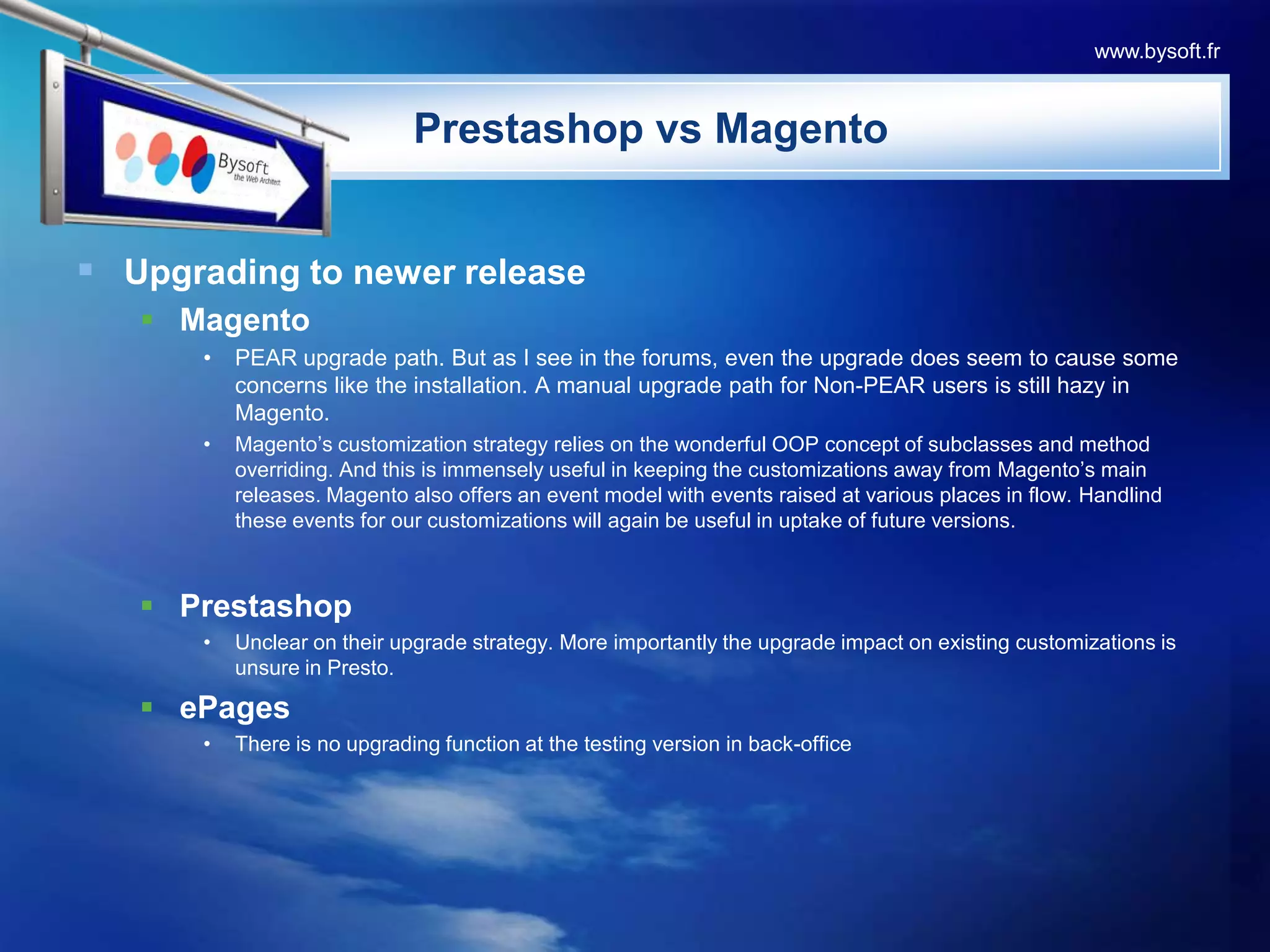 PrestashopvsMagentoUpgrading to newer releaseMagentoPEAR upgrade path. But as I see in the forums, even the upgrade does seem to cause some concerns like the installation. A manual upgrade path for Non-PEAR users is still hazy in Magento. Magento’s customization strategy relies on the wonderful OOP concept of subclasses and method overriding. And this is immensely useful in keeping the customizations away from Magento’s main releases. Magento also offers an event model with events raised at various places in flow. Handlind these events for our customizations will again be useful in uptake of future versions.PrestashopUnclear on their upgrade strategy. More importantly the upgrade impact on existing customizations is unsure in Presto. ePagesThere is no upgrading function at the testing version in back-officewww.bysoft.fr
