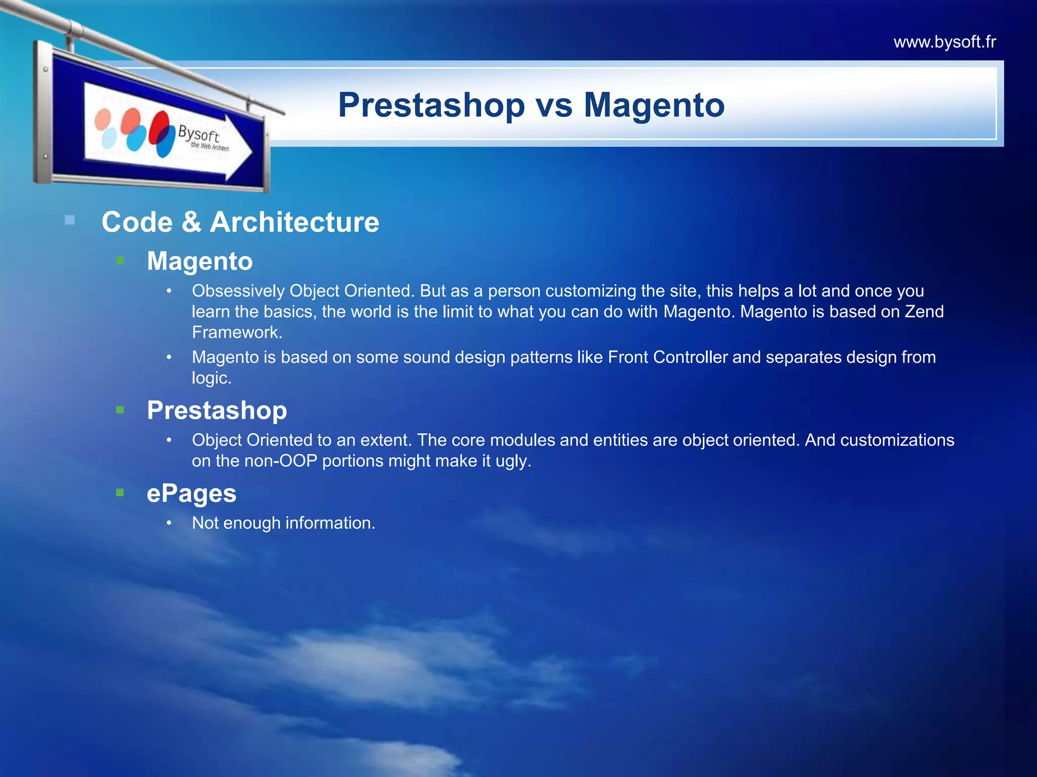 PrestashopvsMagentoCode & ArchitectureMagentoObsessively Object Oriented. But as a person customizing the site, this helps a lot and once you learn the basics, the world is the limit to what you can do with Magento. Magento is based on Zend Framework.Magento is based on some sound design patterns like Front Controller and separates design from logic.PrestashopObject Oriented to an extent. The core modules and entities are object oriented. And customizations on the non-OOP portions might make it ugly.  ePagesNot enough information.www.bysoft.fr