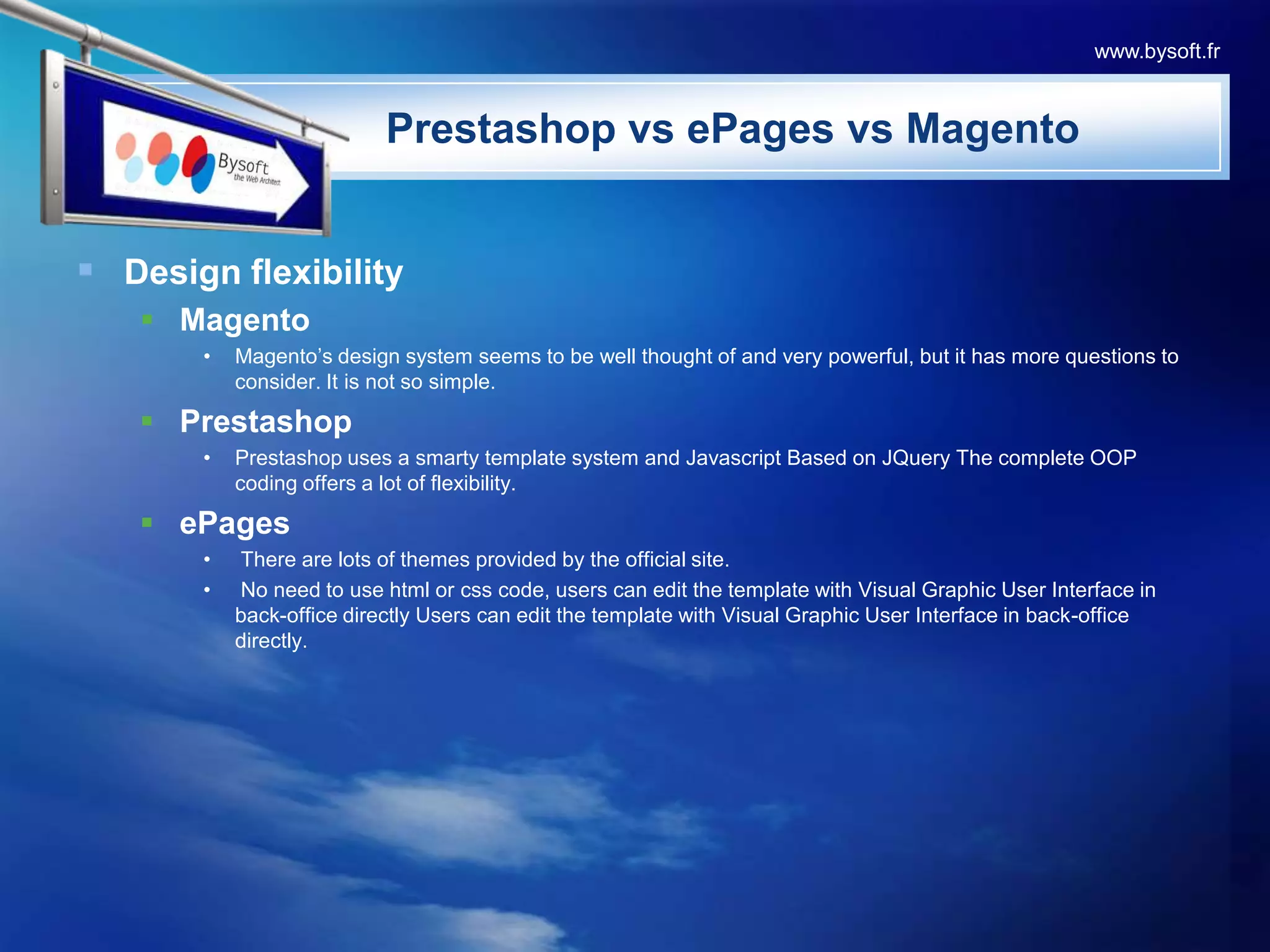 Design flexibilityMagentoMagento’s design system seems to be well thought of and very powerful, but it has more questions to consider. It is not so simple.PrestashopPrestashop uses a smarty template system and Javascript Based on JQuery The complete OOP coding offers a lot of flexibility.ePages There are lots of themes provided by the official site. No need to use html or css code, users can edit the template with Visual Graphic User Interface in back-office directly Users can edit the template with Visual Graphic User Interface in back-office directly.PrestashopvsePagesvsMagentowww.bysoft.fr