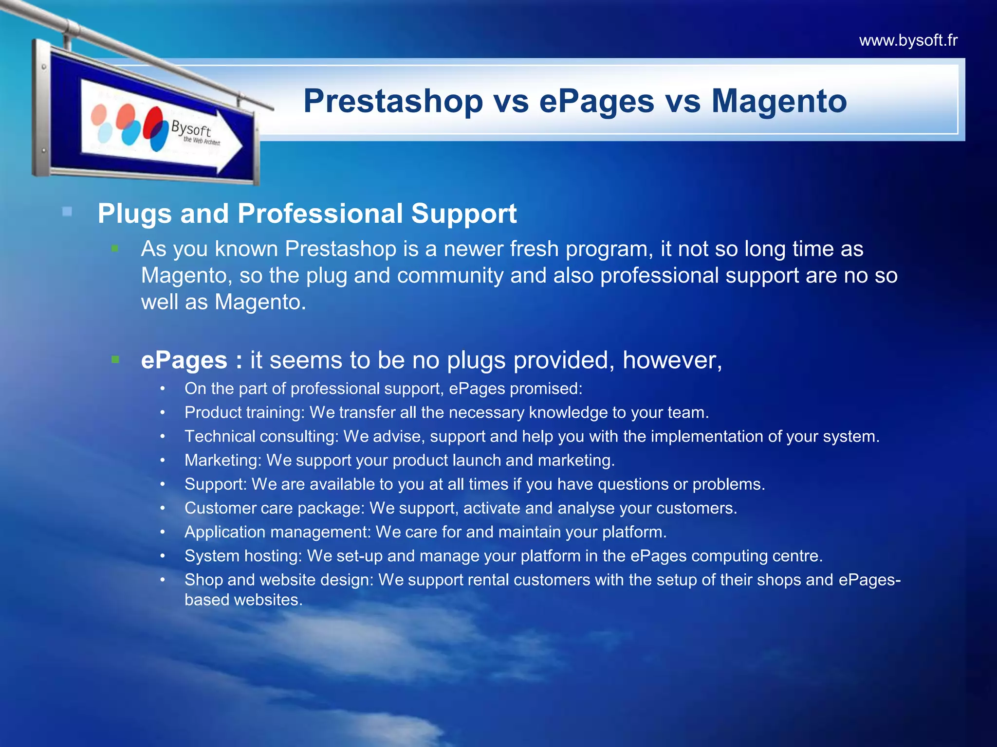 Plugs and Professional SupportAs you known Prestashop is a newer fresh program, it not so long time as Magento, so the plug and community and also professional support are no so well as Magento. ePages : it seems to be no plugs provided, however,On the part of professional support, ePages promised:Product training: We transfer all the necessary knowledge to your team.Technical consulting: We advise, support and help you with the implementation of your system.Marketing: We support your product launch and marketing.Support: We are available to you at all times if you have questions or problems.Customer care package: We support, activate and analyse your customers.Application management: We care for and maintain your platform.System hosting: We set-up and manage your platform in the ePages computing centre.Shop and website design: We support rental customers with the setup of their shops and ePages-based websites. PrestashopvsePagesvsMagentowww.bysoft.fr