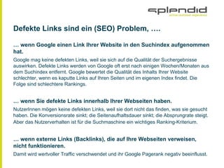 Defekte Links sind ein (SEO) Problem, ….
… wenn Google einen Link Ihrer Website in den Suchindex aufgenommen
hat.
Google mag keine defekten Links, weil sie sich auf die Qualität der Suchergebnisse
auswirken. Defekte Links werden von Google oft erst nach einigen Wochen/Monaten aus
dem Suchindex entfernt. Google bewertet die Qualität des Inhalts Ihrer Website
schlechter, wenn es kaputte Links auf Ihren Seiten und im eigenen Index findet. Die
Folge sind schlechtere Rankings.
… wenn Sie defekte Links innerhalb Ihrer Webseiten haben.
NutzerInnen mögen keine defekten Links, weil sie dort nicht das finden, was sie gesucht
haben. Die Konversionsrate sinkt; die Seitenaufhaltsdauer sinkt; die Absprungrate steigt.
Aber das Nutzerverhalten ist für die Suchmaschine ein wichtiges Ranking-Kriterium.
… wenn externe Links (Backlinks), die auf Ihre Webseiten verweisen,
nicht funktionieren.
Damit wird wertvoller Traffic verschwendet und ihr Google Pagerank negativ beeinflusst.
 