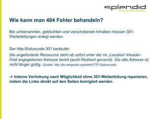 Wie kann man 404 Fehler behandeln?
Bei umbenannten, gelöschten und verschobenen Inhalten müssen 301-
Weiterleitungen anlegt werden.
Der http-Statuscode 301 bedeutet:
Die angeforderte Ressource steht ab sofort unter der im „Location“-Header-
Feld angegebenen Adresse bereit (auch Redirect genannt). Die alte Adresse ist
nicht länger gültig. (Quelle: http://de.wikipedia.org/wiki/HTTP-Statuscode)
-> Interne Verlinkung nach Möglichkeit ohne 301-Weiterleitung reparieren,
indem die Links direkt auf den Seiten korrigiert werden
 