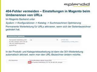 404-Fehler vermeiden ‒ Einstellungen in Magento beim
Umbenennen von URLs
Im Magento Backend unter
System -> Konfigurationen -> Katalog -> Suchmaschinen Optimierung
Permanente Weiterleitung für URLs aktivieren, wenn sich der Seitenbezeichner
geändert hat.
In der Produkt- und Kategoriebearbeitung ist dann die 301-Weiterleitung
automatisch aktiviert, wenn man den URL-Bezeichner ändern möchte.
 