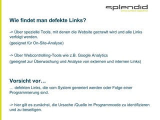 Wie findet man defekte Links?
-> Über spezielle Tools, mit denen die Website gecrawlt wird und alle Links
verfolgt werden.
(geeignet für On-Site-Analyse)
-> Über Webcontrolling-Tools wie z.B. Google Analytics
(geeignet zur Überwachung und Analyse von externen und internen Links)
Vorsicht vor…
… defekten Links, die vom System generiert werden oder Folge einer
Programmierung sind.
-> hier gilt es zunächst, die Ursache /Quelle im Programmcode zu identifizieren
und zu beseitigen.
 